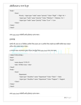 এইচ এমএল ৫ বাংলা ই-বুক
22 | P a g e
<body>
<form>
Priority: <input type="radio" name="priority" Value="High" /> High <br />
<input type="radio" name="priority" Value="Medium" /> Medium <br />
<input type="radio" name="priority" Value="Low" /> Low
</form>
</body>
</html>
এবার index.html ফাইল একই াউজাের ওেপন ক ন ।
চকব
আপিন যিদ এমন চান য িভিজটর একািধক িবষয় থেক এক বা একািধক িবষয় বাছাই কের ফম সাবিমট করেব তাহেল
রিডও বাটন ব বহার করেত পােরন ।
এ স েক আরও ভােলাভােব বুঝেত িনেচর কাডট
ু িলেখ index.html নােম সভ ক ন;
<!DOCTYPE HTML>
<html>
<head>
<meta charset="UTF-8">
<title> HTML Form </title>
</head>
<body>
<form>
Department:
<input type="checkbox" name="department" Value="Sales" /> Sales
<input type="checkbox" name="department" Value="Support" /> Support
</form>
</body>
</html>
এবার index.html ফাইল একই াউজাের ওেপন ক ন ।
 