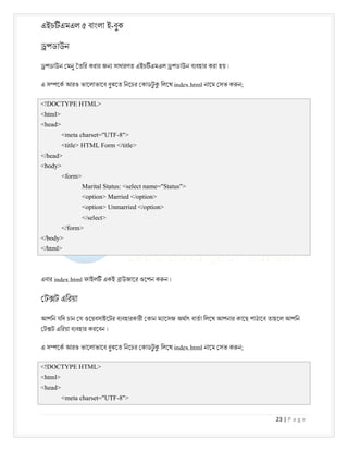 এইচ এমএল ৫ বাংলা ই-বুক
23 | P a g e
পডাউন
পডাউন মনু তির করার জন সাধারণত এইচ এমএল পডাউন ব বহার করা হয় ।
এ স েক আরও ভােলাভােব বুঝেত িনেচর কাডট
ু িলেখ index.html নােম সভ ক ন;
<!DOCTYPE HTML>
<html>
<head>
<meta charset="UTF-8">
<title> HTML Form </title>
</head>
<body>
<form>
Marital Status: <select name="Status">
<option> Married </option>
<option> Unmarried </option>
</select>
</form>
</body>
</html>
এবার index.html ফাইল একই াউজাের ওেপন ক ন ।
ট ট এিরয়া
আপিন যিদ চান য ওেয়বসাইেটর ব বহারকারী কান ম ােসজ অথাৎ বাতা িলেখ আপনার কােছ পাঠােব তাহেল আপিন
ট ট এিরয়া ব বহার করেবন ।
এ স েক আরও ভােলাভােব বুঝেত িনেচর কাডট
ু িলেখ index.html নােম সভ ক ন;
<!DOCTYPE HTML>
<html>
<head>
<meta charset="UTF-8">
 