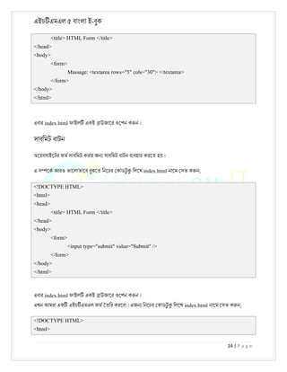 এইচ এমএল ৫ বাংলা ই-বুক
24 | P a g e
<title> HTML Form </title>
</head>
<body>
<form>
Massage: <textarea rows="5" cols="30"> </textarea>
</form>
</body>
</html>
এবার index.html ফাইল একই াউজাের ওেপন ক ন ।
সাবিমট বাটন
ওেয়বসাইেটর ফম সাবিমট করার জন সাবিমট বাটন ব বহার করেত হয় ।
এ স েক আরও ভােলাভােব বুঝেত িনেচর কাডট
ু িলেখ index.html নােম সভ ক ন;
<!DOCTYPE HTML>
<html>
<head>
<title> HTML Form </title>
</head>
<body>
<form>
<input type="submit" value="Submit" />
</form>
</body>
</html>
এবার index.html ফাইল একই াউজাের ওেপন ক ন ।
এখন আমরা এক এইচ এমএল ফম তির করেবা । এজন িনেচর কাডট
ু িলেখ index.html নােম সভ ক ন;
<!DOCTYPE HTML>
<html>
 