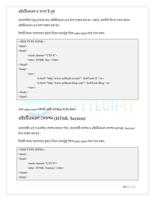 এইচ এমএল ৫ বাংলা ই-বুক
29 | P a g e
ওেয়বসাইেট মনু দওয়ার জন এইচ এমএল নভ ট াগ ব বহার করা হয় । এছাড়া, একািধক িলংক দওয়া জন ও
এইচ এমএল নভ ট াগ ব বহার করা হয় ।
িবষয় আরও ভােলাভােব বুঝেত িনেচর কাডট
ু িলেখ index.html নােম সভ ক ন;
<!DOCTYPE HTML>
<html>
<head>
<meta charset="UTF-8">
<title> HTML Nav </title>
</head>
<body>
<nav>
<a href="http://www.softtech-it.com"> SoftTech-IT </a>
<a href="http://www.softtech-blog.com"> SoftTech-Blog </a>
</nav>
</body>
</html>
এবার index.html ফাইল এক াউজাের ওেপন ক ন ।
এইচ এমএল সকশন (HTML Section)
ওেয়বসাইট এক বা একািধক সকশন থাকেত পাের । েত ক সকশন এ এইচ এমএল সকশন (HTML Section)
ট াগ ব বহার করা হয় ।
িবষয় আরও ভােলাভােব বুঝেত িনেচর কাডট
ু িলেখ index.html নােম সভ ক ন;
<!DOCTYPE HTML>
<html>
<head>
<meta charset="UTF-8">
<title> HTML Tutorial </title>
</head>
<body>
 