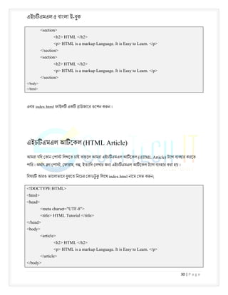 এইচ এমএল ৫ বাংলা ই-বুক
30 | P a g e
<section>
<h2> HTML </h2>
<p> HTML is a markup Language. It is Easy to Learn. </p>
</section>
<section>
<h2> HTML </h2>
<p> HTML is a markup Language. It is Easy to Learn. </p>
</section>
</body>
</html>
এবার index.html ফাইল এক াউজাের ওেপন ক ন ।
এইচ এমএল আ েকল (HTML Article)
আমরা যিদ কান পা িলখেত চাই তাহেল আমরা এইচ এমএল আ েকল (HTML Article) ট াগ ব বহার করেত
পাির । অথাৎ গ পা , ফারাম, গ , ইত ািদ লখার জন এইচ এমএল আ েকল ট াগ ব বহার করা হয় ।
িবষয় আরও ভােলাভােব বুঝেত িনেচর কাডট
ু িলেখ index.html নােম সভ ক ন;
<!DOCTYPE HTML>
<html>
<head>
<meta charset="UTF-8">
<title> HTML Tutorial </title>
</head>
<body>
<article>
<h2> HTML </h2>
<p> HTML is a markup Language. It is Easy to Learn. </p>
</article>
</body>
 