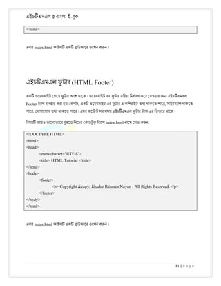 এইচ এমএল ৫ বাংলা ই-বুক
31 | P a g e
</html>
এবার index.html ফাইল এক াউজাের ওেপন ক ন ।
এইচ এমএল ফ
ু টার (HTML Footer)
এক ওেয়বসাইট শেষ ফ
ু টার অংশ থােক । ওেয়বসাইট এর ফ
ু টার এিরয়া িনধারণ কের দওয়ার জন এইচ এমএল
Footer ট াগ ব বহার করা হয় । অথাৎ, এক ওেয়বসাইট এর ফ
ু টার এ কিপরাইট তথ থাকেত পাের, সাইটম াপ থাকেত
পাের, যাগােযাগ তথ থাকেত পাের । এসব কে সব সময় এইচ এমএল ফ
ু টার ট াগ এর িভতের থােক ।
িবষয় আরও ভােলাভােব বুঝেত িনেচর কাডট
ু িলেখ index.html নােম সভ ক ন;
<!DOCTYPE HTML>
<html>
<head>
<meta charset="UTF-8">
<title> HTML Tutorial </title>
</head>
<body>
<footer>
<p> Copyright &copy; Jihadur Rahman Noyon - All Rights Reserved. </p>
</footer>
</body>
</html>
এবার index.html ফাইল এক াউজাের ওেপন ক ন ।
 
