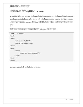 এইচ এমএল ৫ বাংলা ই-বুক
33 | P a g e
এইচ এমএল িভিডও (HTML Video)
ওেয়বসাইট এ িভিডও যাগ করার জন এইচ এমএল িভিডও ট াগ ব বহার করা হয় । এইচ এমএল িভিডও ট াগ ব বহার
করার িনয়ম অেনকটা এইচ এমএল অিডও ট াগ এর মতই । এইচ এমএল <video> </video> ট াগ িভতের <source
/> ট াগ ব বহার করেত হয় । <source /> ট াগ এ src আ িবউট এ িভিডও ফাইেলর এ েট ানসহ ফাইেলর নাম িদেত
হেব ।
িবষয় আরও ভােলাভােব বুঝেত িনেচর কাডট
ু িলেখ index.html নােম সভ ক ন;
<!DOCTYPE HTML>
<html>
<head>
<meta charset="UTF-8">
<title> HTML Video </title>
</head>
<body>
<video>
<source src="something.mp4" />
</video>
</body>
</html>
এবার index.html ফাইল এক াউজাের ওেপন ক ন ।
 