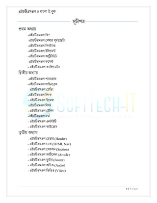 এইচ এমএল ৫ বাংলা ই-বুক
4 | P a g e
সূচীপ
থম অধ ায়
-এইচ এমএল িক?
-এইচ এমএল শখার পূব িত
-এইচ এমএল িসনট া
-এইচ এমএল ইিলেম
-এইচ এমএল আ িবউট
-এইচ এমএল কেম
- এইচ এমএল ভ ািলেডটর
ি তীয় অধ ায়
-এইচ এমএল প ারা াফ
-এইচ এমএল লাইনে ক
- এইচ এমএল হিডং
-এইচ এমএল িলংক
- এইচ এমএল ইেমজ
-এইচ এমএল িল
- এইচ এমএল টিবল
-এইচ এমএল ফম
- এইচ এমএল এনটাই
- এইচ এমএল আইে ম
তৃ তীয় অধ ায়
- এইচ এমএল হডার (Header)
- এইচ এমএল নভ (HTML Nav)
- এইচ এমএল সকশন (Section)
- এইচ এমএল আ েকল (Article)
- এইচ এমএল ফু টার (Footer)
- এইচ এমএল অিডও (Audio)
- এইচ এমএল িভিডও (Video)
 