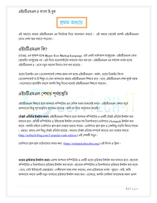 এইচ এমএল ৫ বাংলা ই-বুক
5 | P a g e
এই অধ ােয় আমরা এইচ এমএল এর িসনট া িনেয় আেলাচনা করেবা । এই অধ ায় থেকই আপিন এইচ এমএল
কাড লখা করেত পাড়েবন ।
এইচ এমএল িক?
HTML এর পূণ প হে Hyper Text Markup Language. এটা একটা মাকাআপ ল া ুেয়জ । এইচ এমএল কান
া ািমং ল া ুেয়জ নয় । এটা িদেয় ওেয়বসাইেটর কাঠােমা গঠন করা হয় । এইচ এমএল এর সবেশষ ভাসন হে
এইচ এমএল ৫ । এেত নতু ন অেনক িফচার যাগ করা হেয়েছ ।
ওেয়ব িডজাইন এবং ডেভলপেম শখার থম ধাপ হে এইচ এমএল । অথাৎ, ওেয়ব িডজাইন িকংবা
ডেভলপেম যা-ই িশখুন না কন আপনােক থেম এইচ এমএল িশখেত হেব । তেব, এইচ এমএল শখা খুবই সহজ
। ভােলাভােব াক স করেল আপিন িকছু িদেনর মেধ ই এইচ এমএল িশখেত পারেবন ।
এইচ এমএল শখার পূব িত
এইচ এমএল িশখেত হেল আপনার কি উটার এর বিসক ধারণা থাকেলই চলেব । এইচ এমএল শখার পূেব
আপনােদর িকছু পূব িতর েয়াজন রেয়েছ । আিম তা িনেচ আেলাচনা কেরিছ ।
ট ট এিডটর ই টল করাঃ এইচ এমএল িশখেত হেল আপনার কি উটার এ এক ট ট এিডটর ই টল করা
থাকেত হেব । িত কি উটার এ উইে াজ ই টল দওয়ার পর িডফ ভােব নাটপ াড (Notepad) ই টল করা
থােক । আপিন চাইেল নাটপ াড াস াস ব বহার করেত পােরন । নাটপ াড াস াস এ বশিকছু বাড়িত িফচার পােবন
। এছাড়া, আরও বশ িকছু ট ট এিডটর রেয়েছ । অন ান ট ট এিডটর স েক জানেত এবং ব বহার করেত
(http://softtech-blog.com/5-popular-code-editors/) এই লখা পড়ুন ।
নাটপ াড াস াস ডাউনেলাড করার জন (https://notepad-plus-plus.org/) এই িলংক এ ি ক ।
ওেয়ব াউজার ই টল করাঃ এরপর আপনার কি উটার এ এক ওেয়ব াউজার ই টল করা থাকেত হেব । েত ক
কি উটার এ িডফ ভােব াউজার ই টল করা থােক । েত ক কি উটার এ িডফ ভােব াউজার ই টল করা থােক
। তেব, সটা ই ারেনট এ ে ারার । বশীরভাগ সময় ল করেবন, এসব াউজােরর ভাসন পুরেনা । তাই, আিম
আপনােক বলেবা এক নতু ন ভাসেনর াউজার ই টল করার জন । এে ে , আপিন মািজলা ফায়ারফ অথবা গল
থম অধ ায়
 