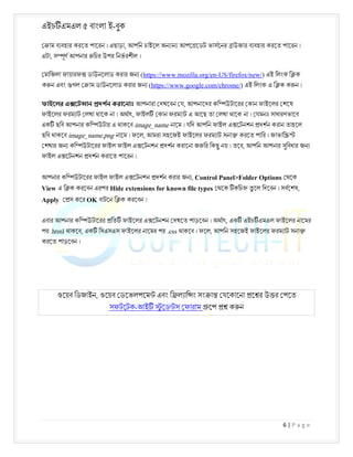 এইচ এমএল ৫ বাংলা ই-বুক
6 | P a g e
াম ব বহার করেত পােরন । এছাড়া, আপিন চাইেল অন ান আপে েডট ভাসেনর াউজার ব বহার করেত পােরন ।
এটা, স ূণ আপনার িচর উপর িনভরশীল ।
মািজলা ফায়ারফ ডাউনেলাড করার জন (https://www.mozilla.org/en-US/firefox/new/) এই িলংক ি ক
ক ন এবং গল াম ডাউনেলাড করার জন (https://www.google.com/chrome/) এই িলংক এ ি ক ক ন ।
ফাইেলর এ েট ান দশন করােনাঃ আপনারা দখেবন য, আপনােদর কি উটােরর কান ফাইেলর শেষ
ফাইেলর ফরম াট লখা থােক না । অথাৎ, ফাইল কান ফরম াট এ আেছ তা লখা থােক না । যমনঃ সাধারণভােব
এক ছিব আপনার কি উটার এ থাকেব image_name নােম । যিদ আপিন ফাইল এ েটনশন দশন করান তাহেল
ছিব থাকেব image_name.png নােম । ফেল, আমরা সহেজই ফাইেলর ফরম াট সনা করেত পাির । জাভাি
শখার জন কি উটােরর ফাইল ফাইল এ েটনশন দশন করােনা জ ির িকছু নয় । তেব, আপিন আপনার সুিবধার জন
ফাইল এ েটনশন দশন করােত পােরন ।
আপনার কি উটােরর ফাইল ফাইল এ েটনশন দশন করার জন , Control Panel>Folder Options থেক
View এ ি ক করেবন এরপর Hide extensions for known file types থেক কিচ তু েল িদেবন । সবেশষ,
Apply স কের OK বাটেন ি ক করেবন ।
এবার আপনার কি উটােরর িত ফাইেলর এ েটনশন দখেত পাড়েবন । অথাৎ, এক এইচ এমএল ফাইেলর নােমর
পর .html থাকেব, এক িসএসএস ফাইেলর নােমর পর .css থাকেব । ফেল, আপিন সহেজই ফাইেলর ফরম াট সনা
করেত পাড়েবন ।
ওেয়ব িডজাইন, ওেয়ব ডেভলপেম এবং ি ল াি ং সং া যেকােনা ে র উ র পেত
সফটেটক-আই ু েড স ফারাম েপ ক ন
 