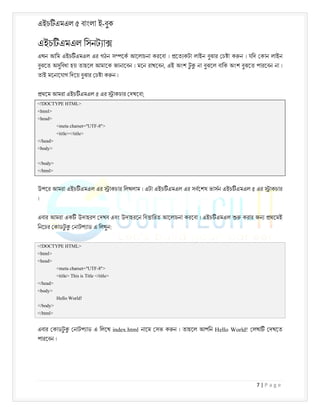 এইচ এমএল ৫ বাংলা ই-বুক
7 | P a g e
এইচ এমএল িসনট া
এখন আিম এইচ এমএল এর গঠন স েক আেলাচনা করেবা । েত কটা লাইন বুঝার চ া ক ন । যিদ কান লাইন
বুঝেত অসুিবধা হয় তাহেল আমােক জানােবন । মেন রাখেবন, এই অংশ ট
ু না বুঝেল বািক অংশ বুঝেত পারেবন না ।
তাই মেনােযাগ িদেয় বুঝার চ া ক ন ।
থেম আমরা এইচ এমএল ৫ এর াকচার দখেবা;
<!DOCTYPE HTML>
<html>
<head>
<meta charset="UTF-8">
<title></title>
</head>
<body>
</body>
</html>
উপের আমরা এইচ এমএল এর াকচার িলখলাম । এটা এইচ এমএল এর সবেশষ ভাসন এইচ এমএল ৫ এর াকচার
।
এবার আমরা এক উদাহরণ দখব এবং উদাহরেন িব ািরত আেলাচনা করেবা । এইচ এমএল করার জন থেমই
িনেচর কাডট
ু নাটপ াড এ িলখুন:
<!DOCTYPE HTML>
<html>
<head>
<meta charset="UTF-8">
<title> This is Title </title>
</head>
<body>
Hello World!
</body>
</html>
এবার কাডট
ু নাটপ াড এ িলেখ index.html নােম সভ ক ন । তাহেল আপিন Hello World! লখা দখেত
পারেবন ।
 