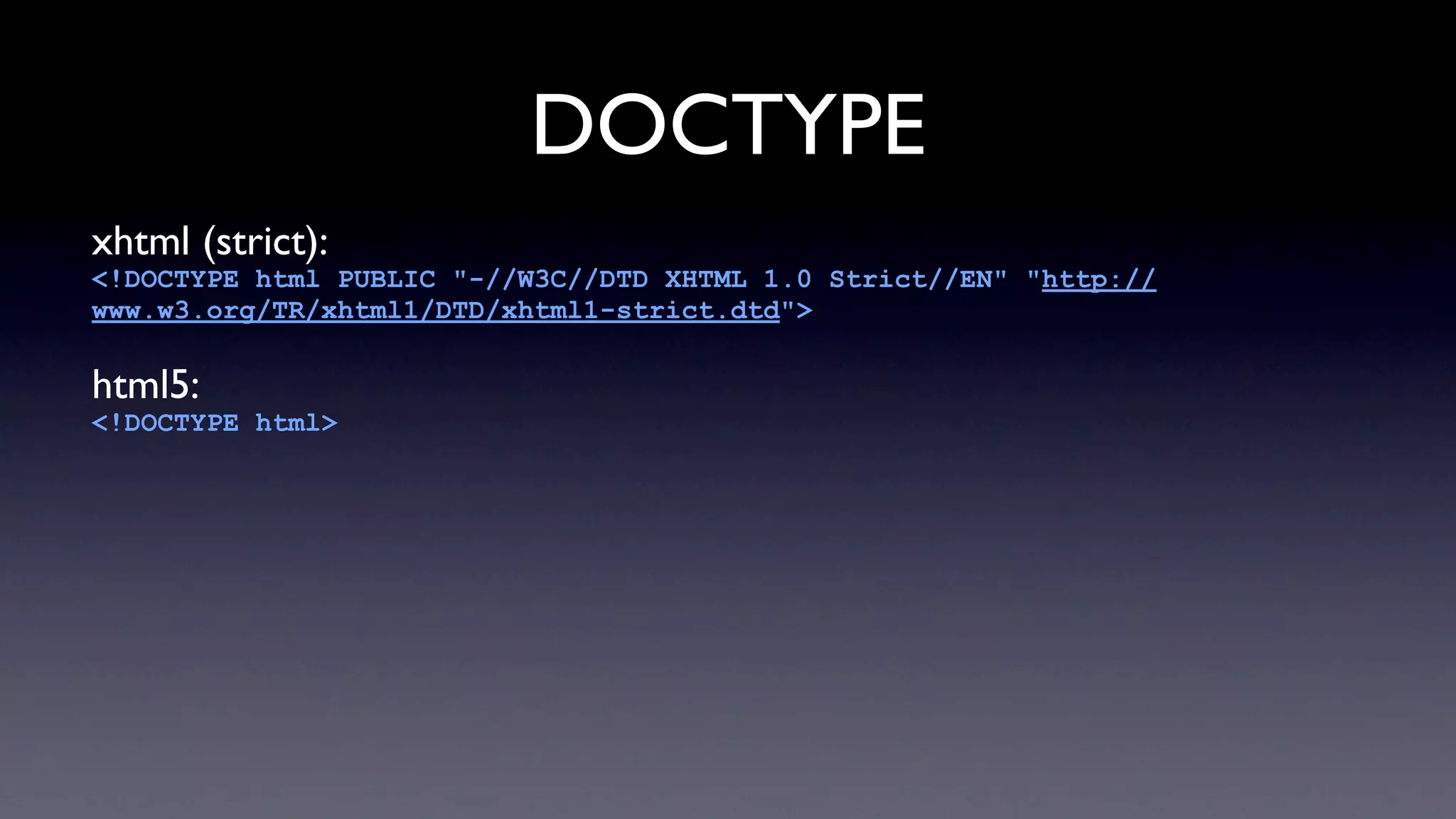 DOCTYPE
xhtml (strict):
<!DOCTYPE html PUBLIC "-//W3C//DTD XHTML 1.0 Strict//EN" "http://
www.w3.org/TR/xhtml1/DTD/xhtml1-strict.dtd">

html5:
<!DOCTYPE html>
 