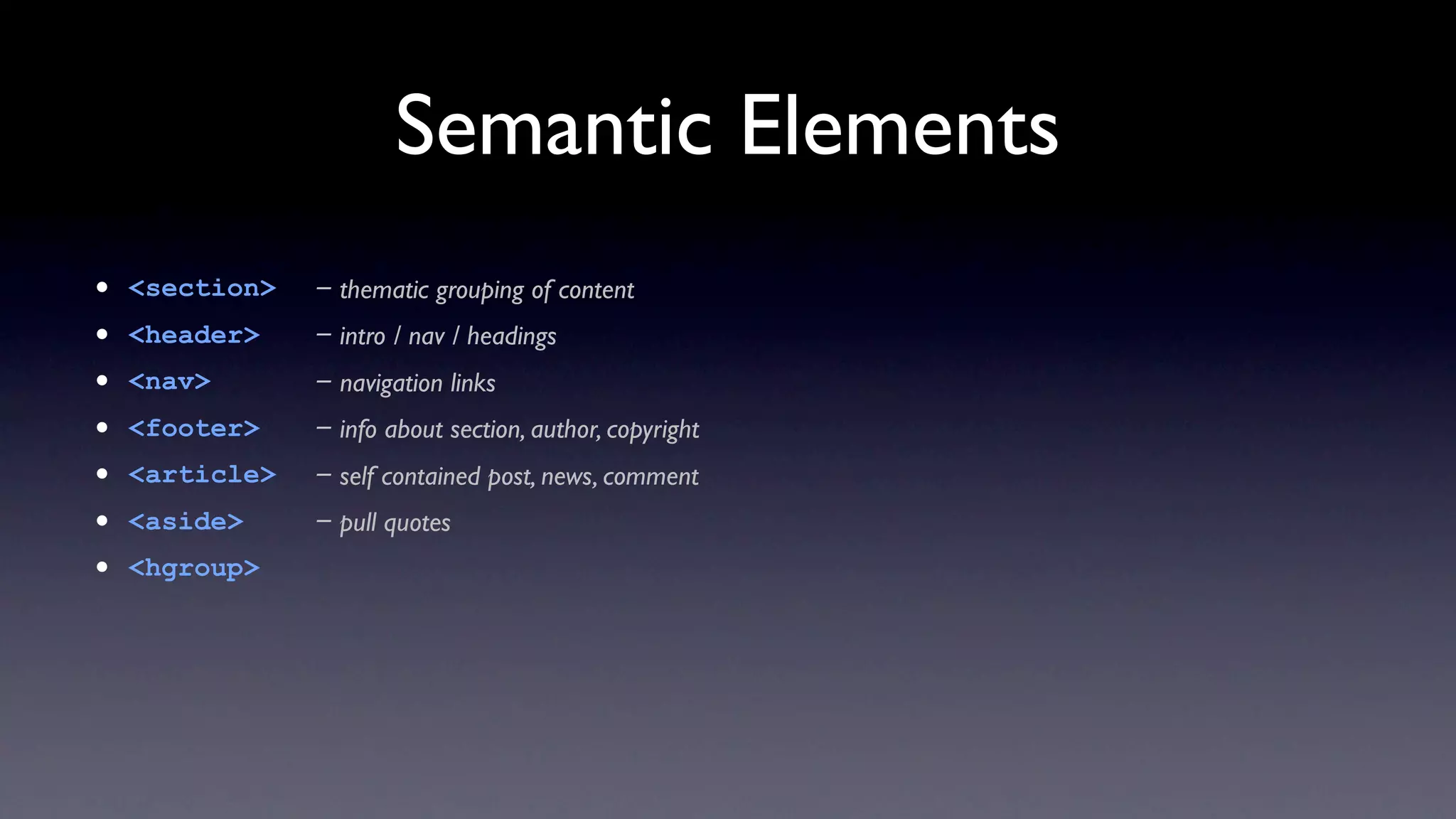 Semantic Elements
•   <section>   - thematic grouping of content
•   <header>    - intro / nav / headings
•   <nav>       - navigation links
•   <footer>    - info about section, author, copyright
•   <article>   - self contained post, news, comment
•   <aside>     - pull quotes
•   <hgroup>
 
