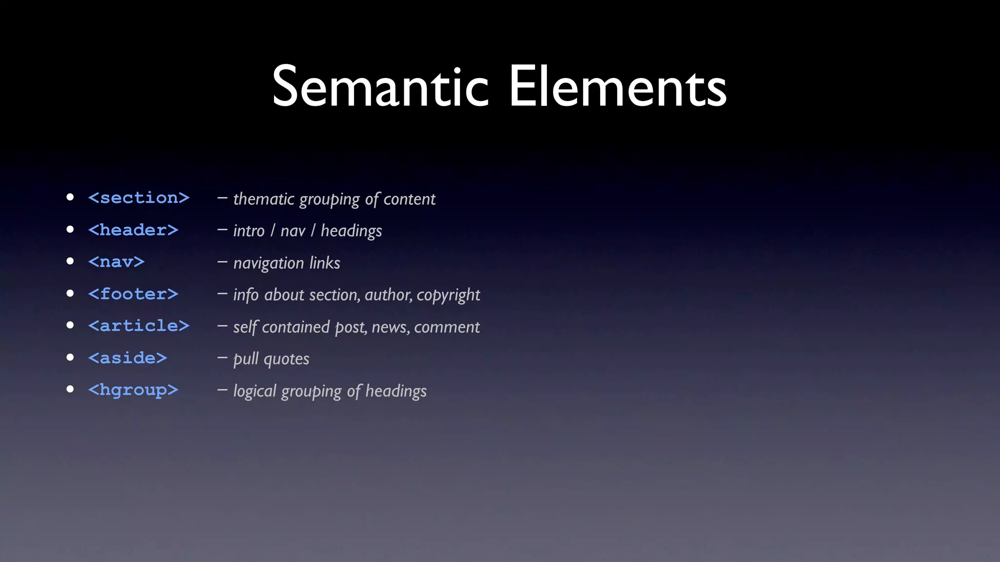 Semantic Elements
•   <section>   - thematic grouping of content
•   <header>    - intro / nav / headings
•   <nav>       - navigation links
•   <footer>    - info about section, author, copyright
•   <article>   - self contained post, news, comment
•   <aside>     - pull quotes
•   <hgroup>    - logical grouping of headings
 