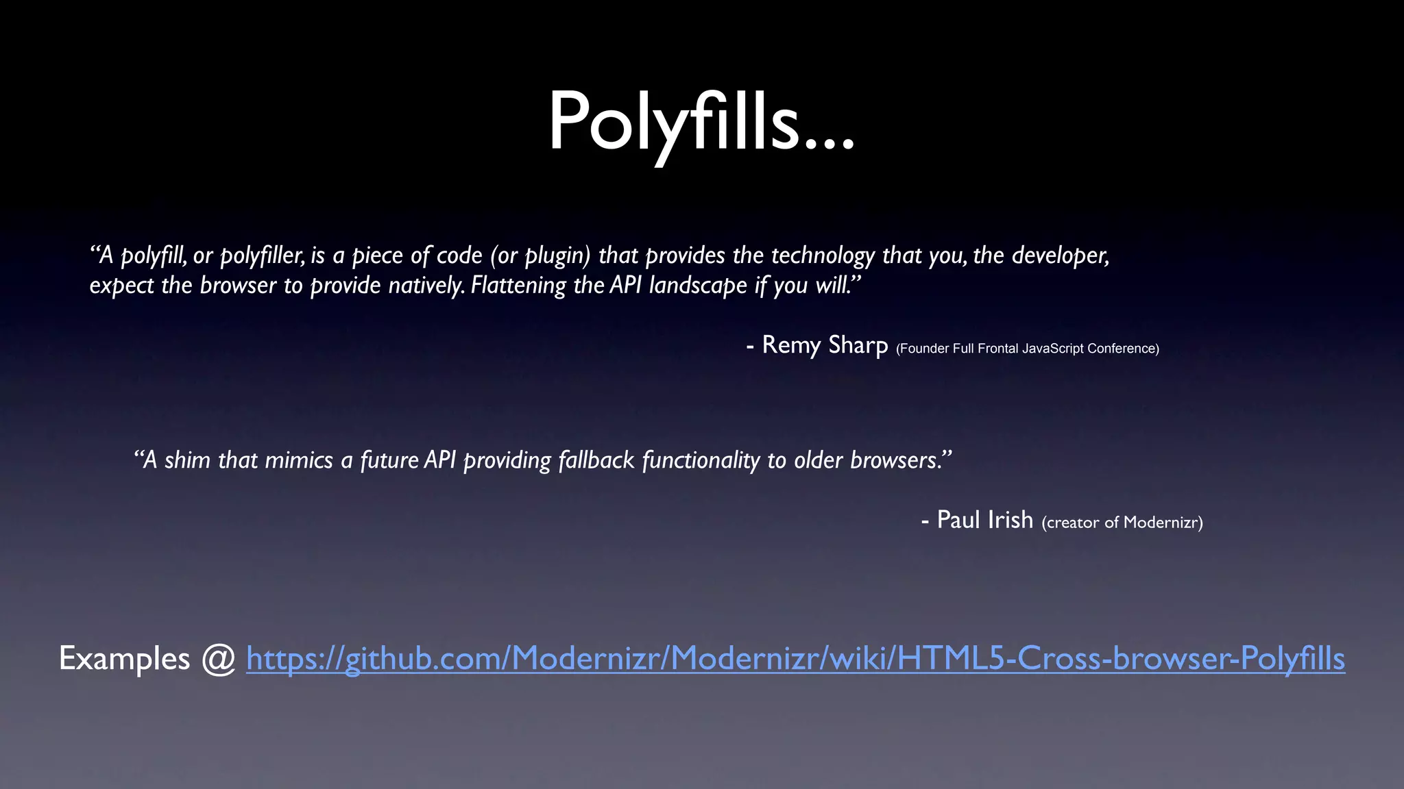 Polyﬁlls...
 “A polyﬁll, or polyﬁller, is a piece of code (or plugin) that provides the technology that you, the developer,
 expect the browser to provide natively. Flattening the API landscape if you will.”

                                                                       - Remy Sharp (Founder Full Frontal JavaScript Conference)



     “A shim that mimics a future API providing fallback functionality to older browsers.”

                                                                                               - Paul Irish (creator of Modernizr)




Examples @ https://github.com/Modernizr/Modernizr/wiki/HTML5-Cross-browser-Polyﬁlls
 