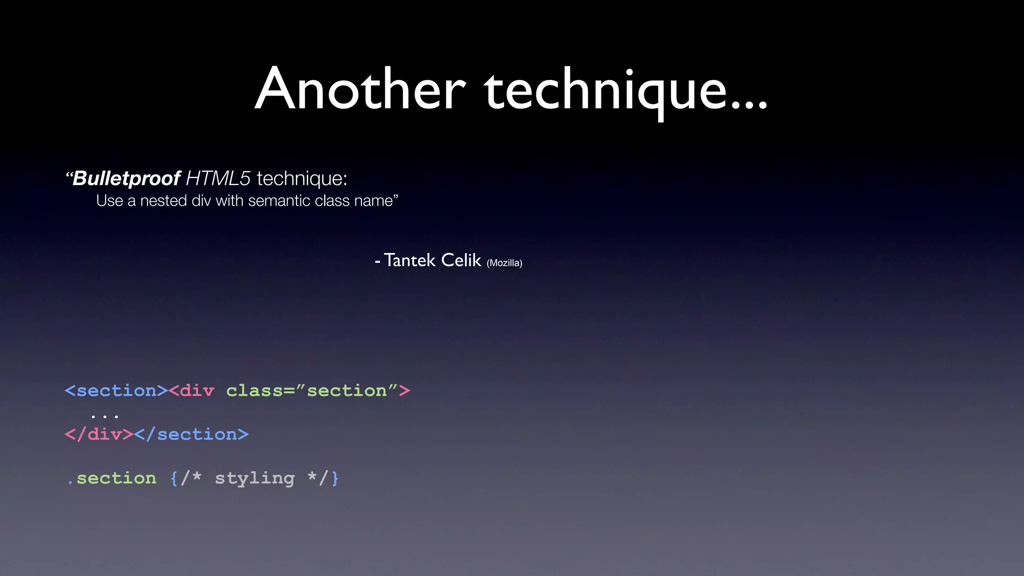 Another technique...
“Bulletproof HTML5 technique:
   Use a nested div with semantic class name”


                                         - Tantek Celik (Mozilla)




<section><div class=”section”>
  ...
</div></section>

.section {/* styling */}
 