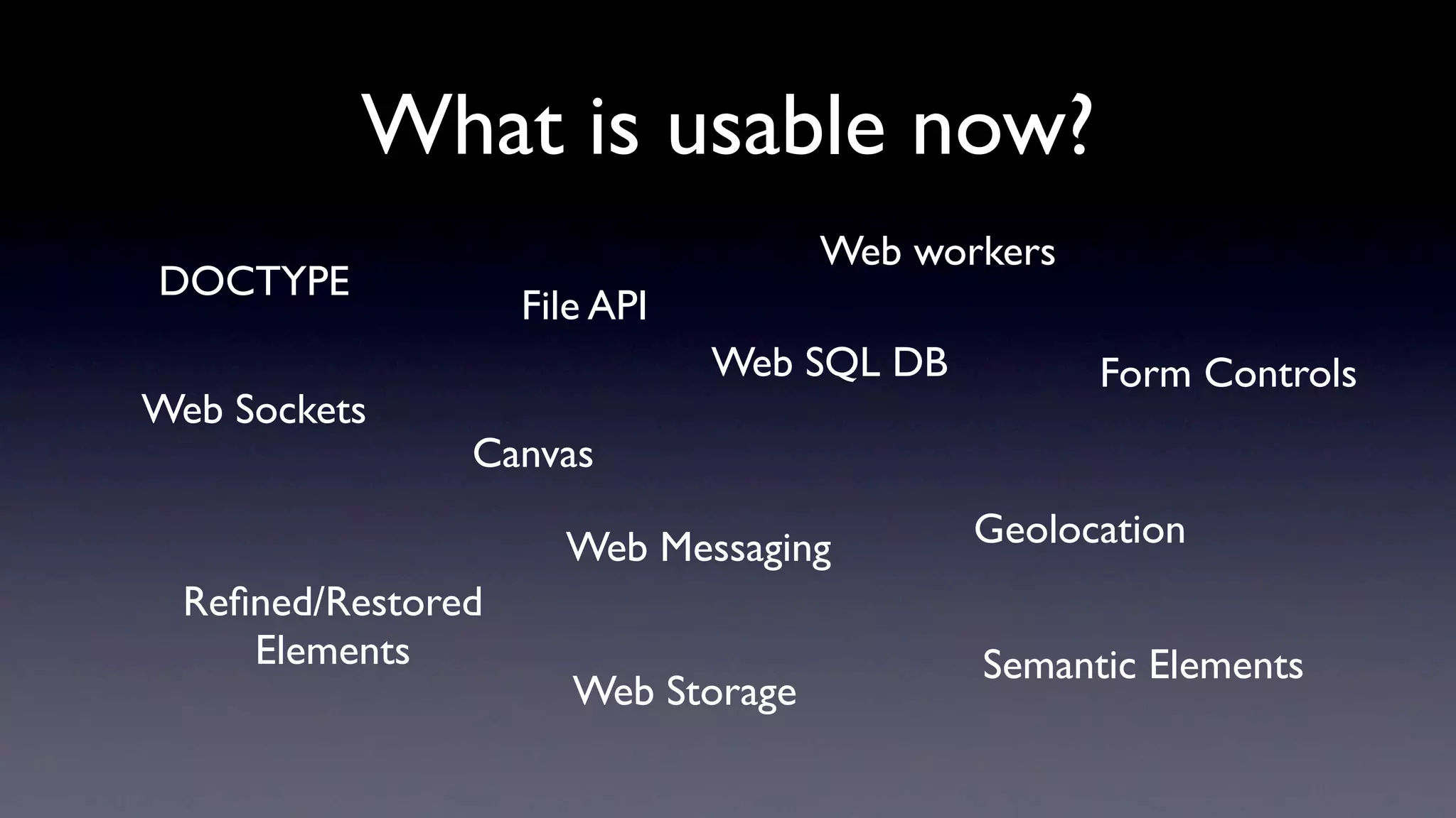 What is usable now?
                                     Web workers
DOCTYPE
                    File API
                               Web SQL DB          Form Controls
Web Sockets
                Canvas

                      Web Messaging         Geolocation
  Reﬁned/Restored
     Elements                               Semantic Elements
                       Web Storage
 