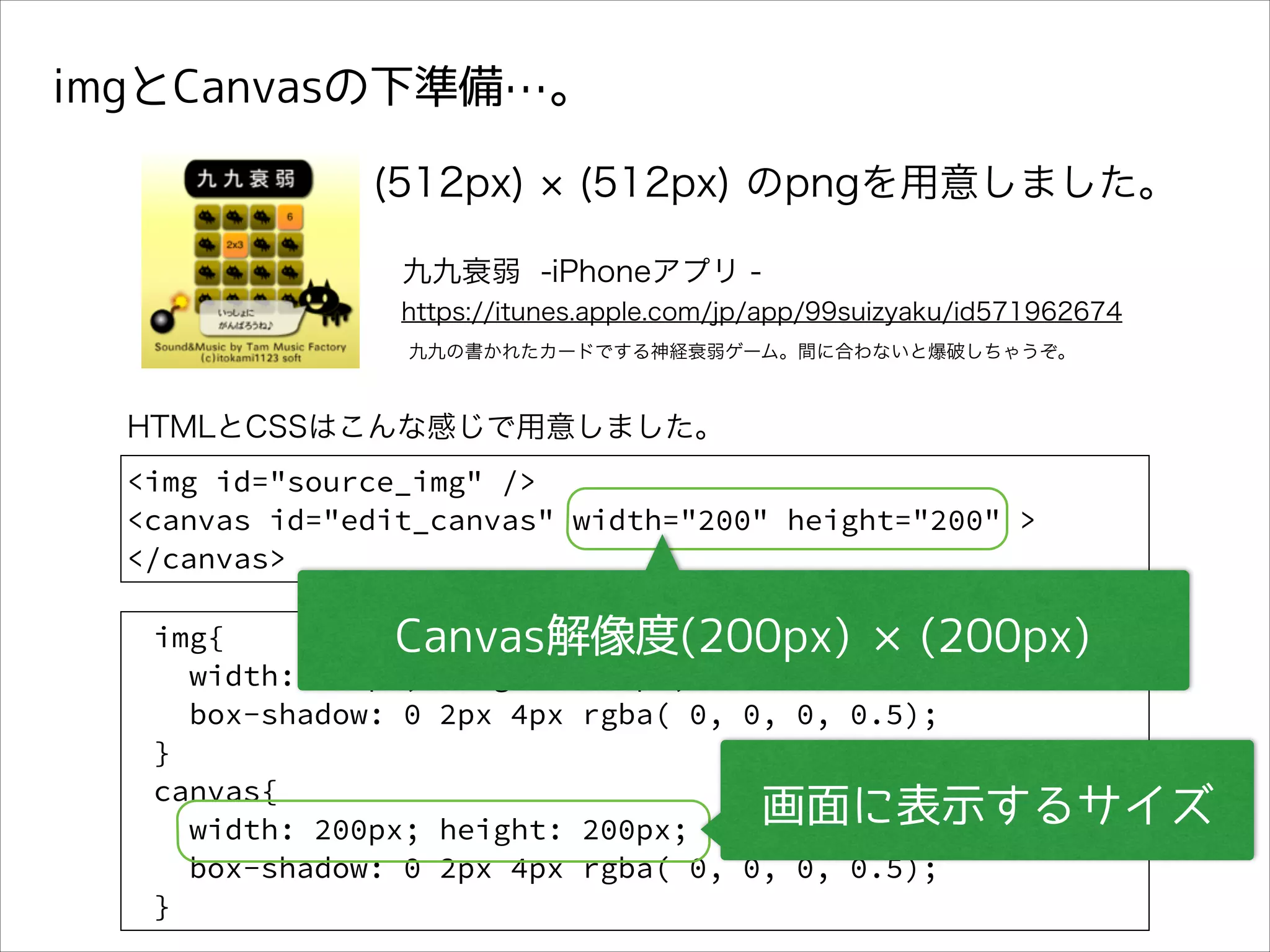 imgとCanvasの下準備…。
(512px)

(512px) のpngを用意しました。

九九衰弱 -iPhoneアプリ https://itunes.apple.com/jp/app/99suizyaku/id571962674
九九の書かれたカードでする神経衰弱ゲーム。間に合わないと爆破しちゃうぞ。

HTMLとCSSはこんな感じで用意しました。
<img id="source_img" />
<canvas id="edit_canvas" width="200" height="200" >
</canvas>
img{
Canvas解像度(200px) ×(200px)
width: 200px; height: 200px;
box-shadow: 0 2px 4px rgba( 0, 0, 0, 0.5);
}
canvas{
画面に表示するサイズ
width: 200px; height: 200px;
box-shadow: 0 2px 4px rgba( 0, 0, 0, 0.5);
}

 