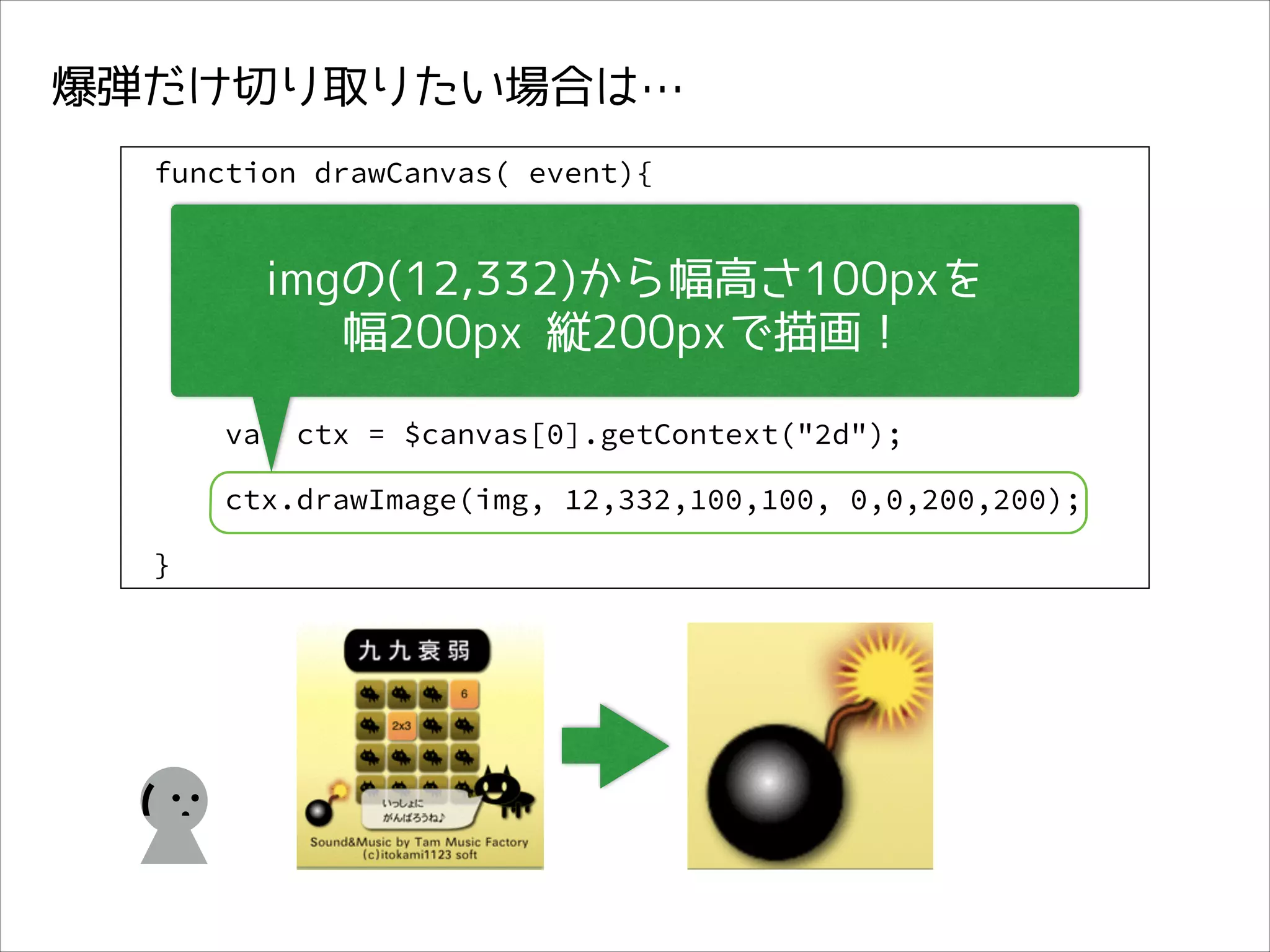 爆弾だけ切り取りたい場合は…
function drawCanvas( event){
var $img = $( event.target),

imgの(12,332)から幅高さ100pxを
img = $img[0];
幅200px 縦200pxで描画！

var $canvas = $( "#edit_canvas");

var ctx = $canvas[0].getContext("2d");
ctx.drawImage(img, 12,332,100,100, 0,0,200,200);
}

(

 