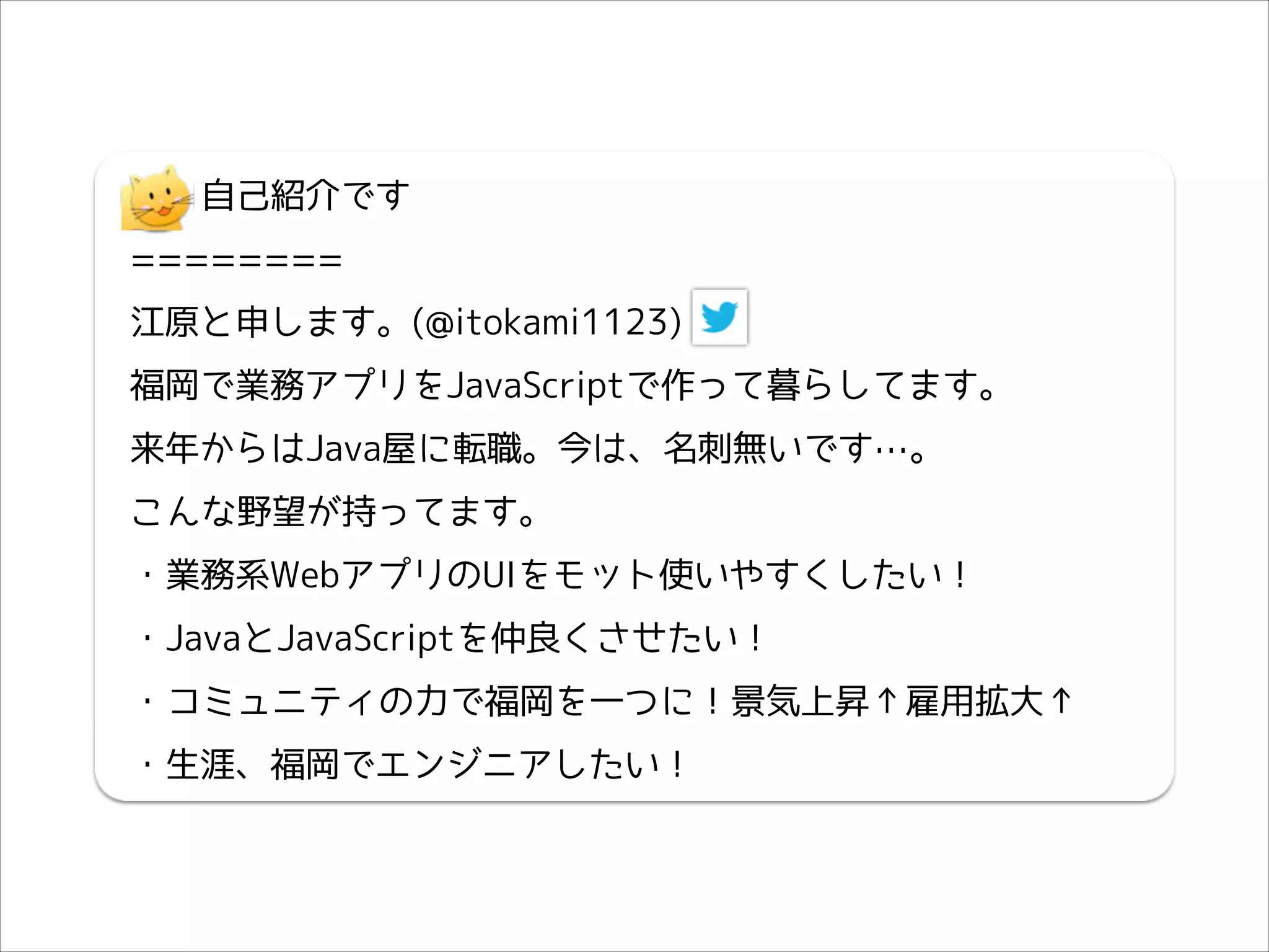 　　自己紹介です
========
江原と申します。(@itokami1123)
福岡で業務アプリをJavaScriptで作って暮らしてます。
来年からはJava屋に転職。今は、名刺無いです…。
こんな野望が持ってます。
・業務系WebアプリのUIをモット使いやすくしたい！
・JavaとJavaScriptを仲良くさせたい！
・コミュニティの力で福岡を一つに！景気上昇↑雇用拡大↑
・生涯、福岡でエンジニアしたい！

 