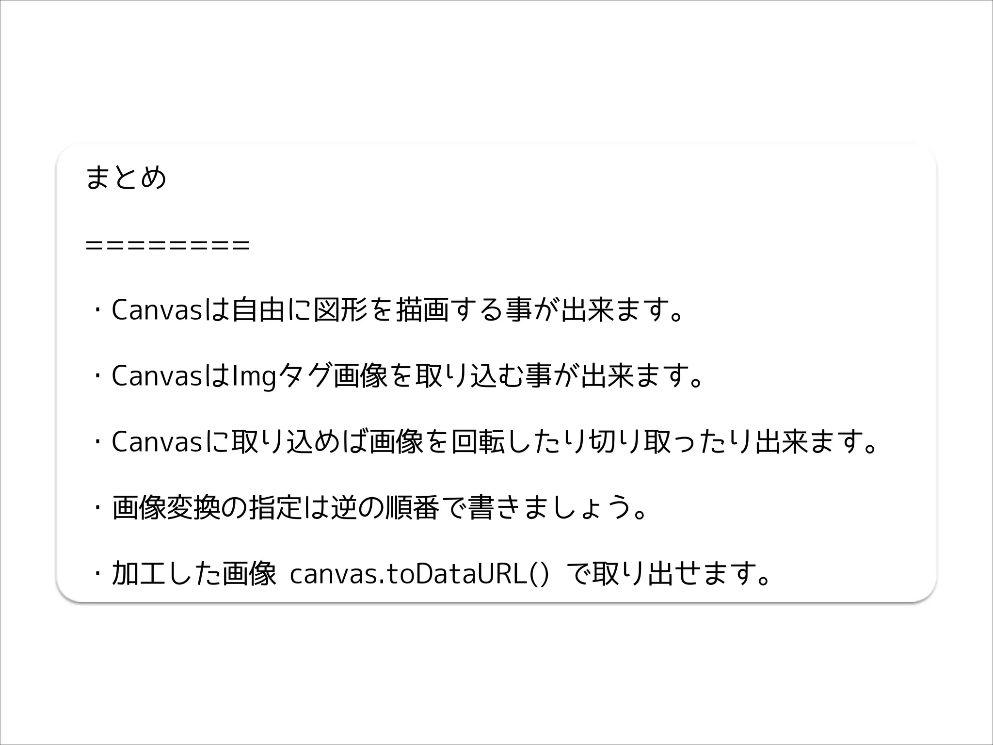 まとめ
========
・Canvasは自由に図形を描画する事が出来ます。
・CanvasはImgタグ画像を取り込む事が出来ます。
・Canvasに取り込めば画像を回転したり切り取ったり出来ます。
・画像変換の指定は逆の順番で書きましょう。
・加工した画像 canvas.toDataURL() で取り出せます。

 