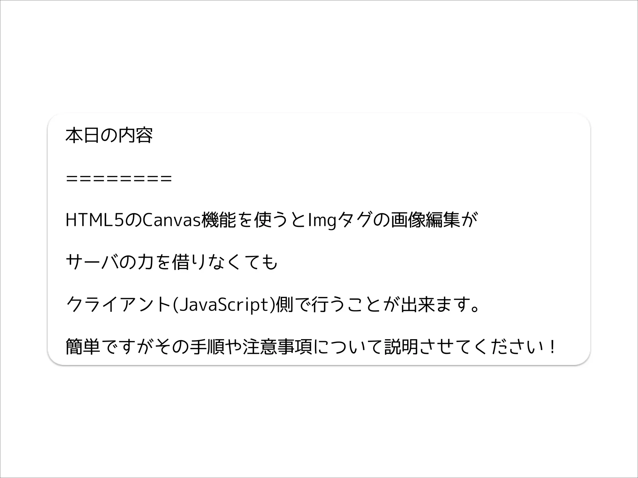 本日の内容
========
HTML5のCanvas機能を使うとImgタグの画像編集が
サーバの力を借りなくても
クライアント(JavaScript)側で行うことが出来ます。
簡単ですがその手順や注意事項について説明させてください！

 