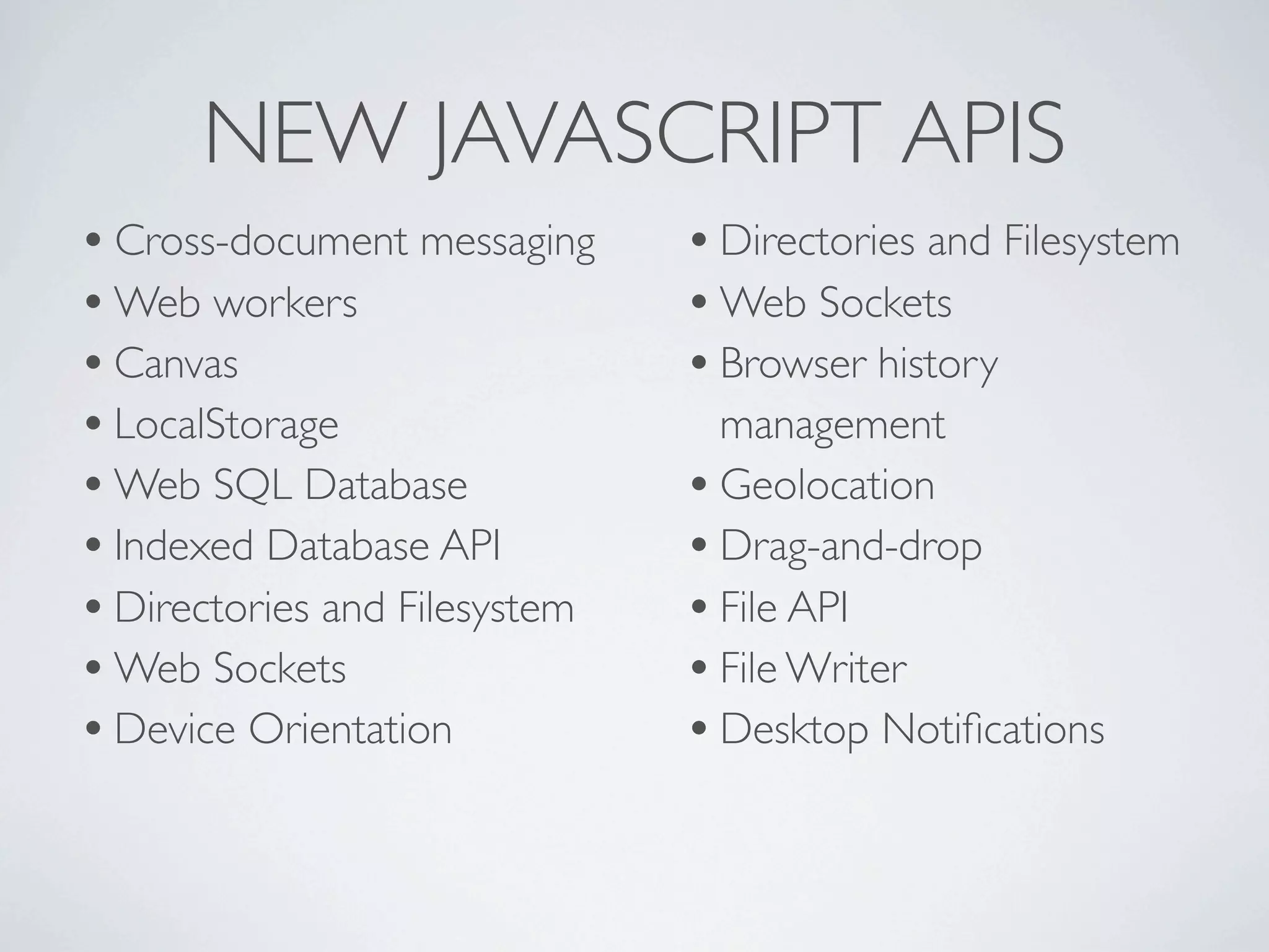 NEW JAVASCRIPT APIS
• Cross-document messaging     • Directories and Filesystem
• Web workers                  • Web Sockets
• Canvas                       • Browser history
• LocalStorage                   management
• Web SQL Database             • Geolocation
• Indexed Database API         • Drag-and-drop
• Directories and Filesystem   • File API
• Web Sockets                  • File Writer
• Device Orientation           • Desktop Notiﬁcations
 