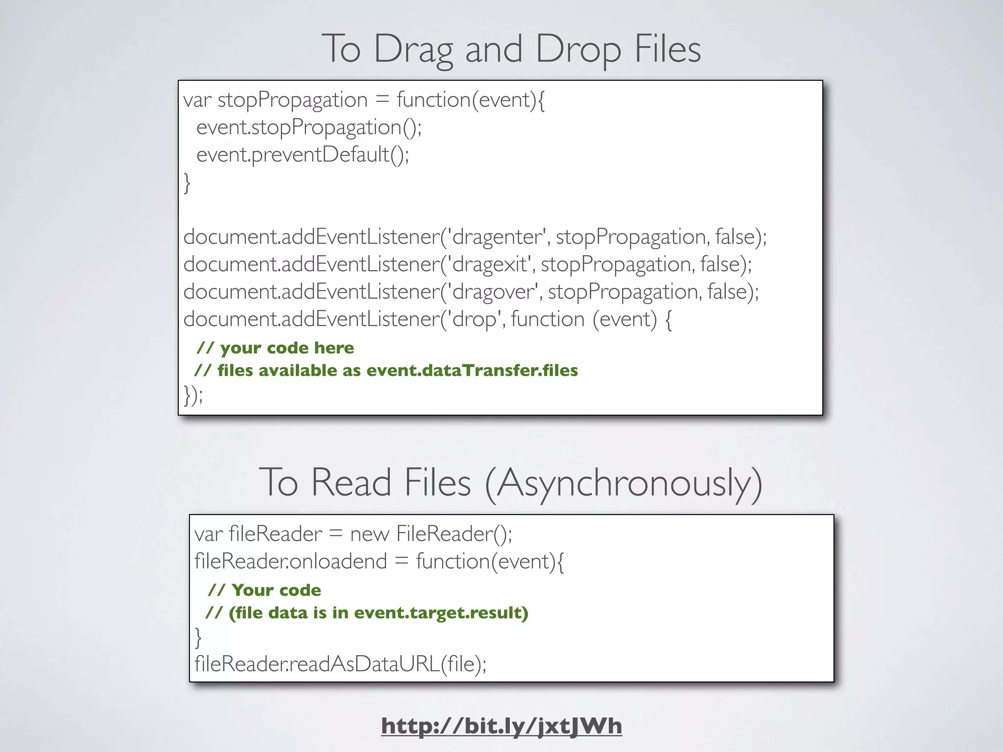 To Drag and Drop Files
var stopPropagation = function(event){
  event.stopPropagation();
  event.preventDefault();
}

document.addEventListener('dragenter', stopPropagation, false);
document.addEventListener('dragexit', stopPropagation, false);
document.addEventListener('dragover', stopPropagation, false);
document.addEventListener('drop', function (event) {
 // your code here
 // ﬁles available as event.dataTransfer.ﬁles
});



            To Read Files (Asynchronously)
 var ﬁleReader = new FileReader();
 ﬁleReader.onloadend = function(event){
      // Your code
      // (ﬁle data is in event.target.result)
 }
 ﬁleReader.readAsDataURL(ﬁle);

                           http://bit.ly/jxtJWh
 
