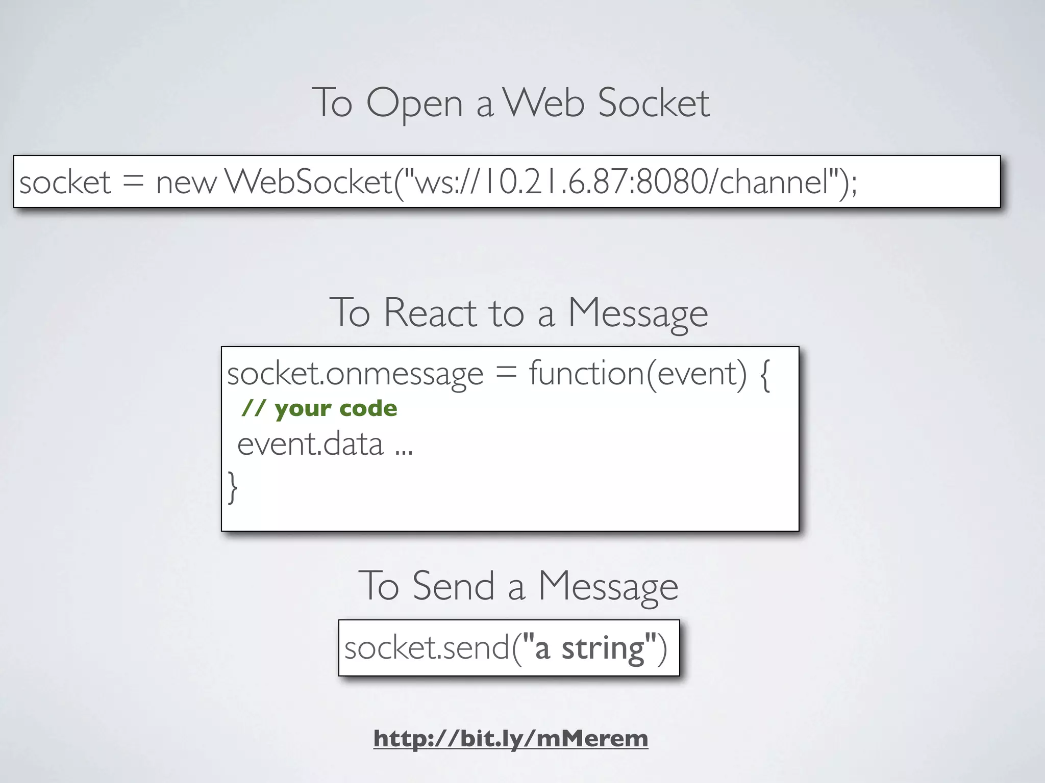 To Open a Web Socket
socket = new WebSocket("ws://10.21.6.87:8080/channel");


                     To React to a Message
             socket.onmessage = function(event) {
              // your code
              event.data ...
             }

                       To Send a Message
                      socket.send("a string")

                        http://bit.ly/mMerem
 