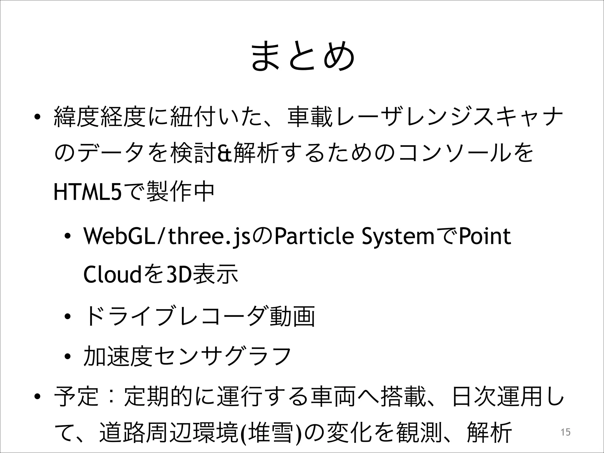まとめ
• 緯度経度に紐付いた、車載レーザレンジスキャナ
のデータを検討&解析するためのコンソールを
HTML5で製作中
• WebGL/three.jsのParticle SystemでPoint
Cloudを3D表示
• ドライブレコーダ動画
• 加速度センサグラフ
• 予定：定期的に運行する車両へ搭載、日次運用し
て、道路周辺環境(堆雪)の変化を観測、解析

!15

 