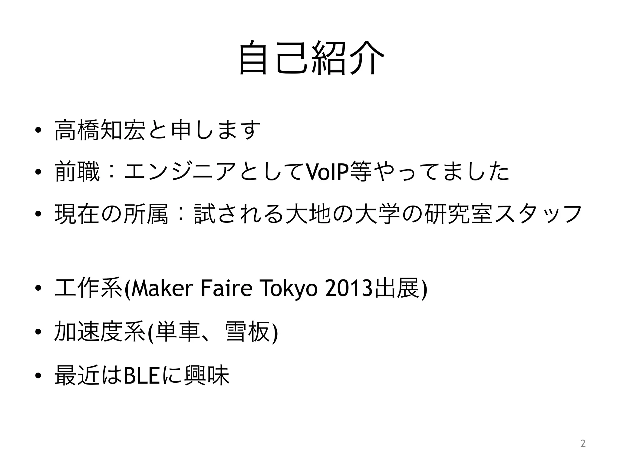 自己紹介
• 高橋知宏と申します
• 前職：エンジニアとしてVoIP等やってました
• 現在の所属：試される大地の大学の研究室スタッフ
!

• 工作系(Maker Faire Tokyo 2013出展)
• 加速度系(単車、雪板)
• 最近はBLEに興味
!2

 