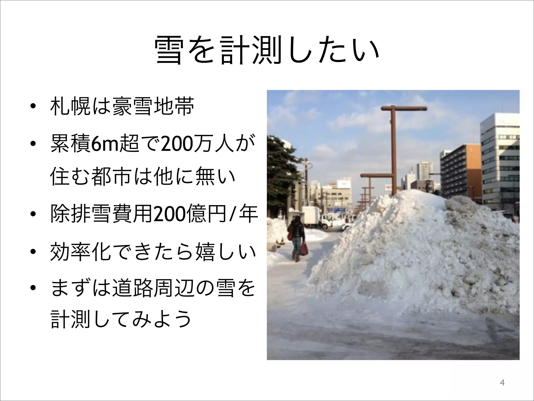 雪を計測したい
• 札幌は豪雪地帯
• 累積6m超で200万人が
住む都市は他に無い
• 除排雪費用200億円/年
• 効率化できたら嬉しい
• まずは道路周辺の雪を
計測してみよう
!4

 