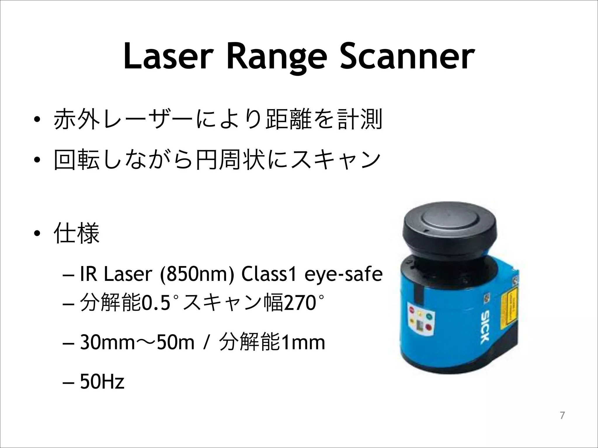 Laser Range Scanner
• 赤外レーザーにより距離を計測
• 回転しながら円周状にスキャン
!

• 仕様
– IR Laser (850nm) Class1 eye-safe
– 分解能0.5°スキャン幅270°
– 30mm∼50m / 分解能1mm
– 50Hz
!7

 