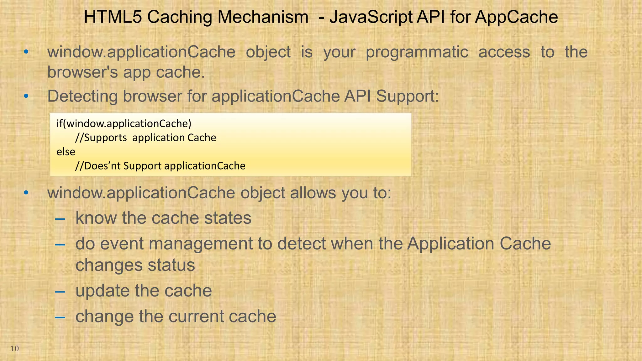 • window.applicationCache object is your programmatic access to the browser's app cache. • Detecting browser for applicationCache API Support: • window.applicationCache object allows you to: – know the cache states – do event management to detect when the Application Cache changes status – update the cache – change the current cache 10 HTML5 Caching Mechanism - JavaScript API for AppCache if(window.applicationCache) //Supports application Cache else //Does’nt Support applicationCache 
