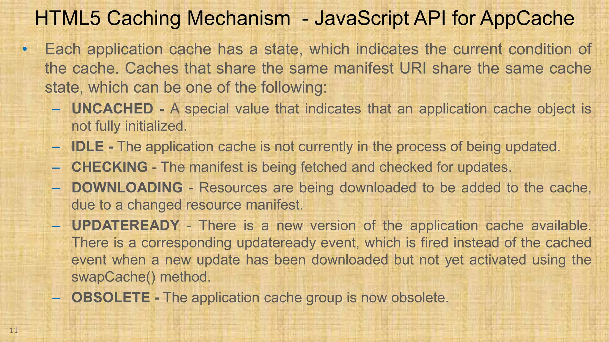 • Each application cache has a state, which indicates the current condition of the cache. Caches that share the same manifest URI share the same cache state, which can be one of the following: – UNCACHED - A special value that indicates that an application cache object is not fully initialized. – IDLE - The application cache is not currently in the process of being updated. – CHECKING - The manifest is being fetched and checked for updates. – DOWNLOADING - Resources are being downloaded to be added to the cache, due to a changed resource manifest. – UPDATEREADY - There is a new version of the application cache available. There is a corresponding updateready event, which is fired instead of the cached event when a new update has been downloaded but not yet activated using the swapCache() method. – OBSOLETE - The application cache group is now obsolete. 11 HTML5 Caching Mechanism - JavaScript API for AppCache 