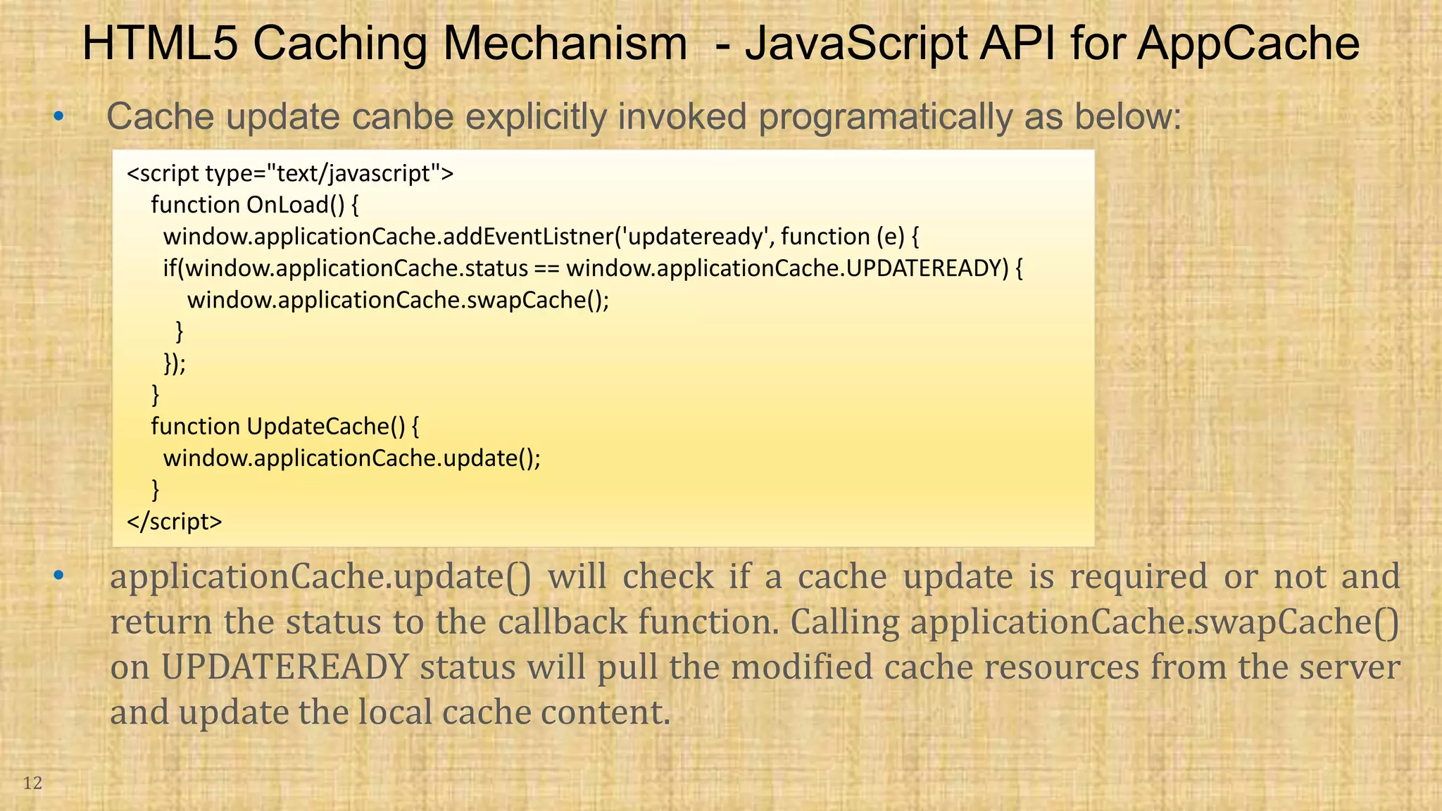 • Cache update canbe explicitly invoked programatically as below: 12 HTML5 Caching Mechanism - JavaScript API for AppCache <script type="text/javascript"> function OnLoad() { window.applicationCache.addEventListner('updateready', function (e) { if(window.applicationCache.status == window.applicationCache.UPDATEREADY) { window.applicationCache.swapCache(); } }); } function UpdateCache() { window.applicationCache.update(); } </script> • applicationCache.update() will check if a cache update is required or not and return the status to the callback function. Calling applicationCache.swapCache() on UPDATEREADY status will pull the modified cache resources from the server and update the local cache content. 