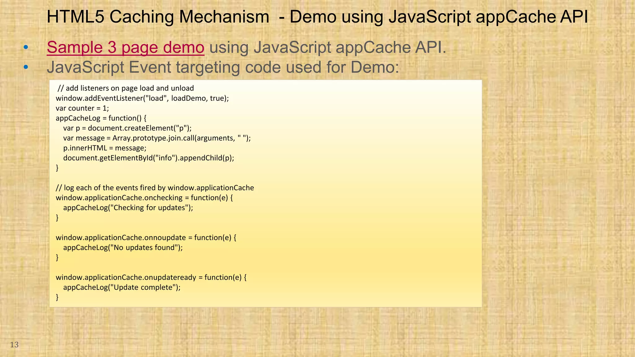 • Sample 3 page demo using JavaScript appCache API. • JavaScript Event targeting code used for Demo: 13 HTML5 Caching Mechanism - Demo using JavaScript appCache API // add listeners on page load and unload window.addEventListener("load", loadDemo, true); var counter = 1; appCacheLog = function() { var p = document.createElement("p"); var message = Array.prototype.join.call(arguments, " "); p.innerHTML = message; document.getElementById("info").appendChild(p); } // log each of the events fired by window.applicationCache window.applicationCache.onchecking = function(e) { appCacheLog("Checking for updates"); } window.applicationCache.onnoupdate = function(e) { appCacheLog("No updates found"); } window.applicationCache.onupdateready = function(e) { appCacheLog("Update complete"); } 