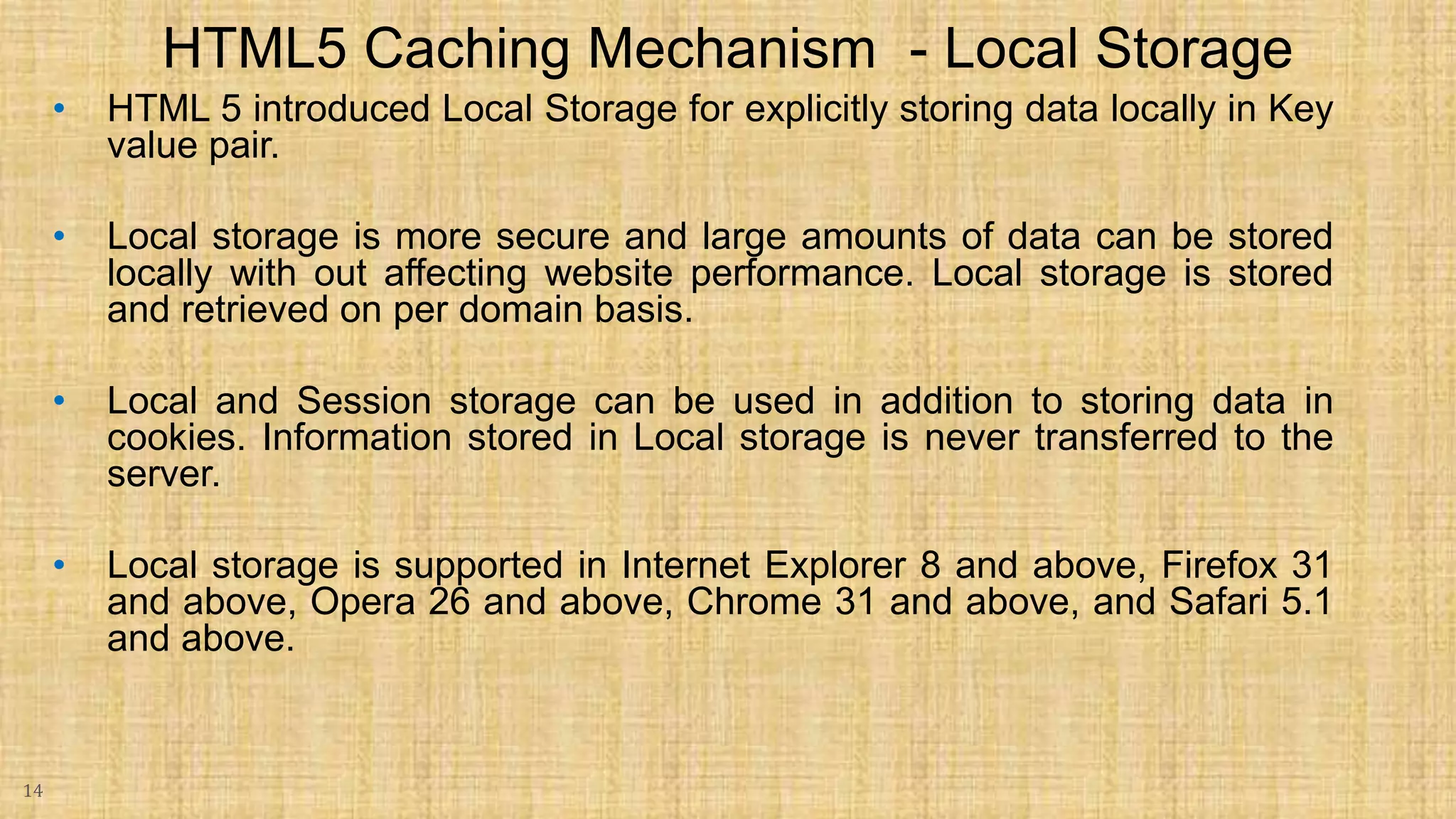 • HTML 5 introduced Local Storage for explicitly storing data locally in Key value pair. • Local storage is more secure and large amounts of data can be stored locally with out affecting website performance. Local storage is stored and retrieved on per domain basis. • Local and Session storage can be used in addition to storing data in cookies. Information stored in Local storage is never transferred to the server. • Local storage is supported in Internet Explorer 8 and above, Firefox 31 and above, Opera 26 and above, Chrome 31 and above, and Safari 5.1 and above. 14 HTML5 Caching Mechanism - Local Storage 