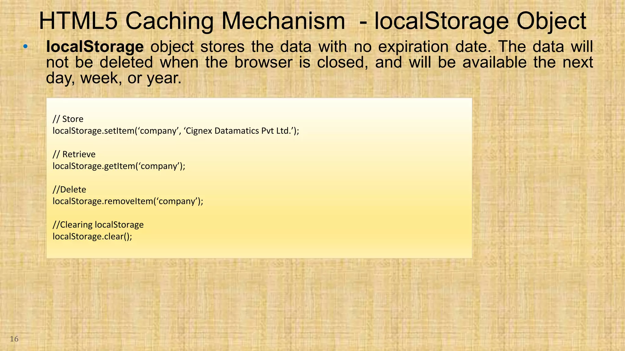 • localStorage object stores the data with no expiration date. The data will not be deleted when the browser is closed, and will be available the next day, week, or year. 16 HTML5 Caching Mechanism - localStorage Object // Store localStorage.setItem(‘company’, ‘Cignex Datamatics Pvt Ltd.’); // Retrieve localStorage.getItem(‘company’); //Delete localStorage.removeItem(‘company’); //Clearing localStorage localStorage.clear(); 