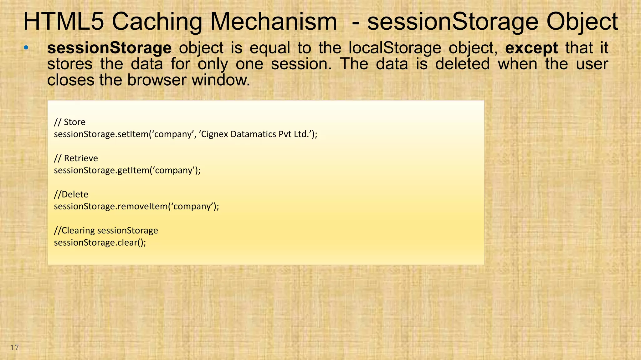 • sessionStorage object is equal to the localStorage object, except that it stores the data for only one session. The data is deleted when the user closes the browser window. 17 HTML5 Caching Mechanism - sessionStorage Object // Store sessionStorage.setItem(‘company’, ‘Cignex Datamatics Pvt Ltd.’); // Retrieve sessionStorage.getItem(‘company’); //Delete sessionStorage.removeItem(‘company’); //Clearing sessionStorage sessionStorage.clear(); 