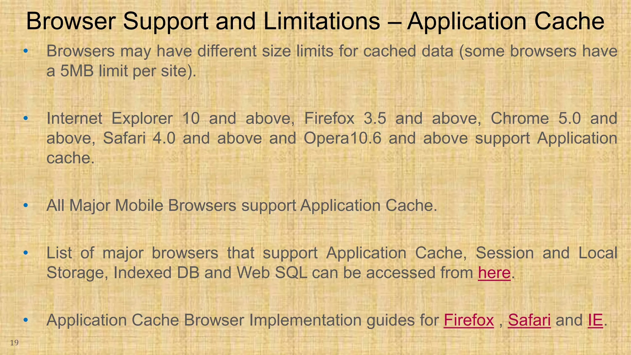 • Browsers may have different size limits for cached data (some browsers have a 5MB limit per site). • Internet Explorer 10 and above, Firefox 3.5 and above, Chrome 5.0 and above, Safari 4.0 and above and Opera10.6 and above support Application cache. • All Major Mobile Browsers support Application Cache. • List of major browsers that support Application Cache, Session and Local Storage, Indexed DB and Web SQL can be accessed from here. • Application Cache Browser Implementation guides for Firefox , Safari and IE. 19 Browser Support and Limitations – Application Cache 