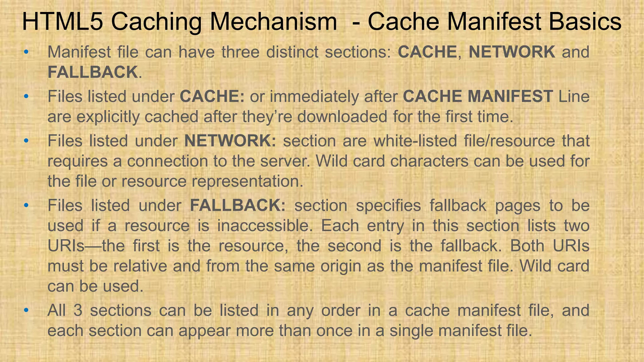 • Manifest file can have three distinct sections: CACHE, NETWORK and FALLBACK. • Files listed under CACHE: or immediately after CACHE MANIFEST Line are explicitly cached after they’re downloaded for the first time. • Files listed under NETWORK: section are white-listed file/resource that requires a connection to the server. Wild card characters can be used for the file or resource representation. • Files listed under FALLBACK: section specifies fallback pages to be used if a resource is inaccessible. Each entry in this section lists two URIs—the first is the resource, the second is the fallback. Both URIs must be relative and from the same origin as the manifest file. Wild card can be used. • All 3 sections can be listed in any order in a cache manifest file, and each section can appear more than once in a single manifest file. HTML5 Caching Mechanism - Cache Manifest Basics 