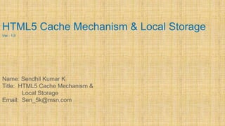 HTML5 Cache Mechanism & Local Storage
Ver : 1.0
Name: Sendhil Kumar K
Title: HTML5 Cache Mechanism &
Local Storage
Email: Sen_5k@msn.com
 
