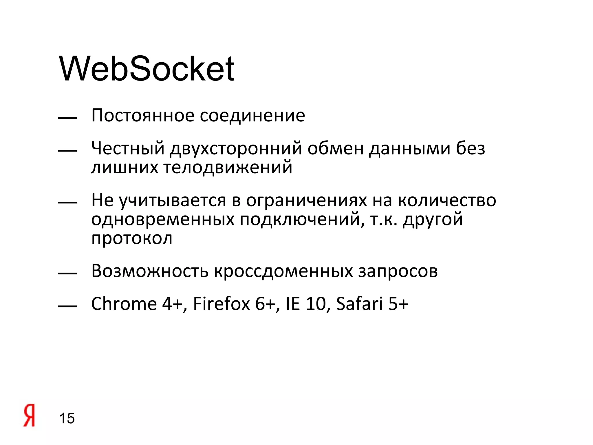 WebSocket
— Постоянное соединение
— Честный двухсторонний обмен данными без
  лишних телодвижений
— Не учитывается в ограничениях на количество
  одновременных подключений, т.к. другой
  протокол
— Возможность кроссдоменных запросов
— Chrome 4+, Firefox 6+, IE 10, Safari 5+




15
 