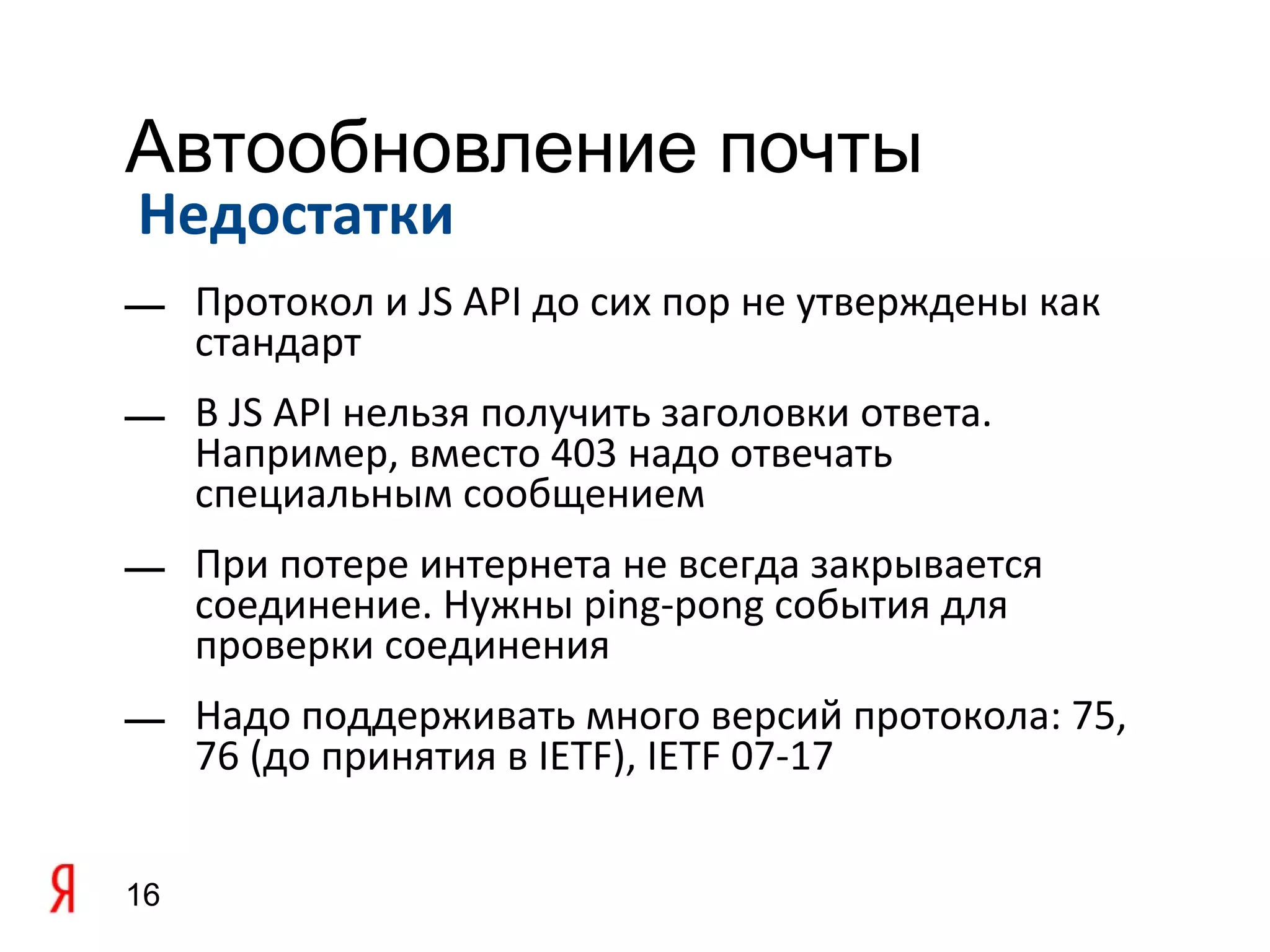 Автообновление почты
Недостатки
— Протокол и JS API до сих пор не утверждены как
  стандарт
— В JS API нельзя получить заголовки ответа.
  Например, вместо 403 надо отвечать
  специальным сообщением
— При потере интернета не всегда закрывается
  соединение. Нужны ping-pong события для
  проверки соединения
— Надо поддерживать много версий протокола: 75,
  76 (до принятия в IETF), IETF 07-17


16
 