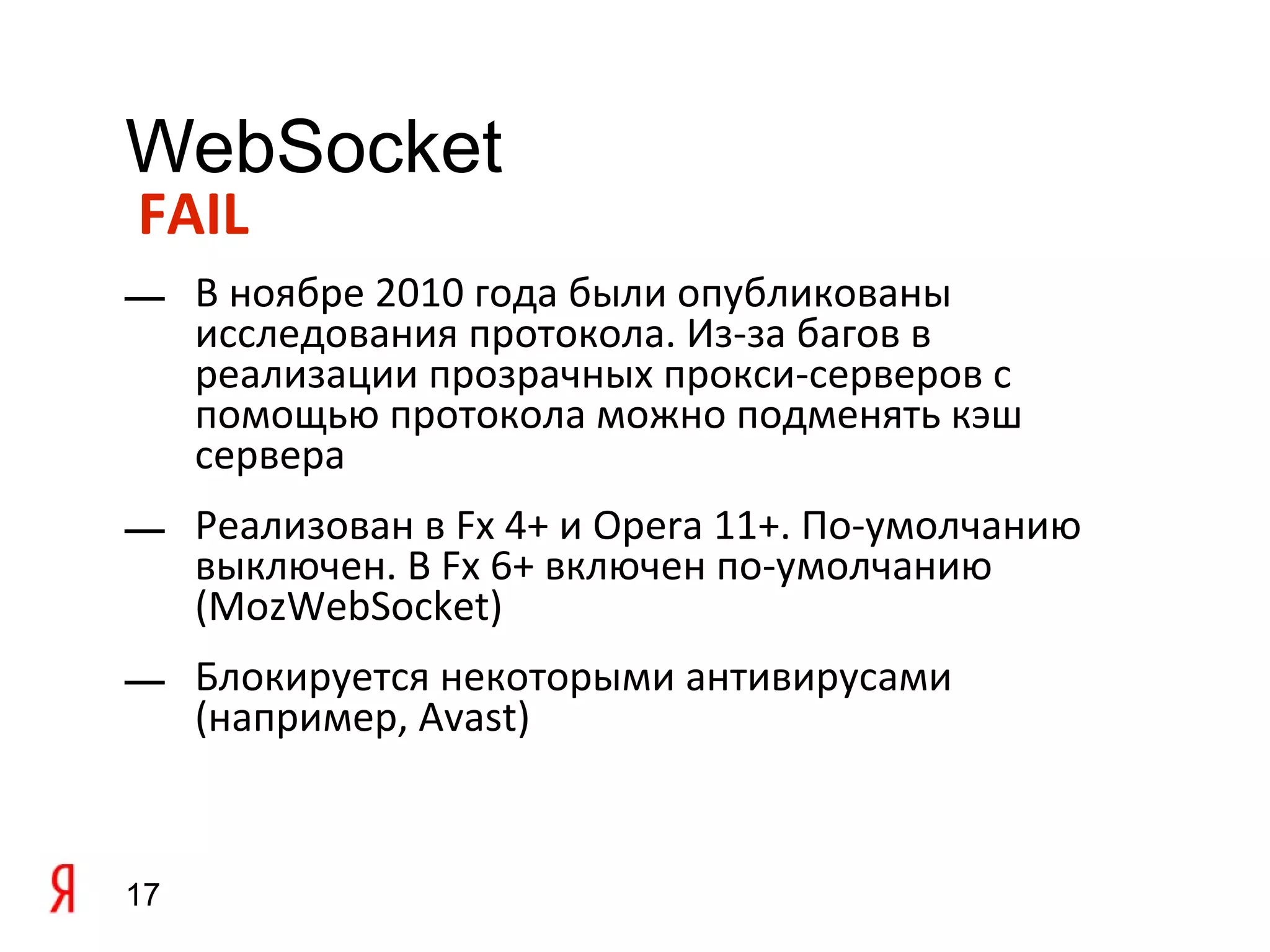 WebSocket
FAIL
— В ноябре 2010 года были опубликованы
  исследования протокола. Из-за багов в
  реализации прозрачных прокси-серверов с
  помощью протокола можно подменять кэш
  сервера
— Реализован в Fx 4+ и Opera 11+. По-умолчанию
  выключен. В Fx 6+ включен по-умолчанию
  (MozWebSocket)
— Блокируется некоторыми антивирусами
  (например, Avast)


17
 