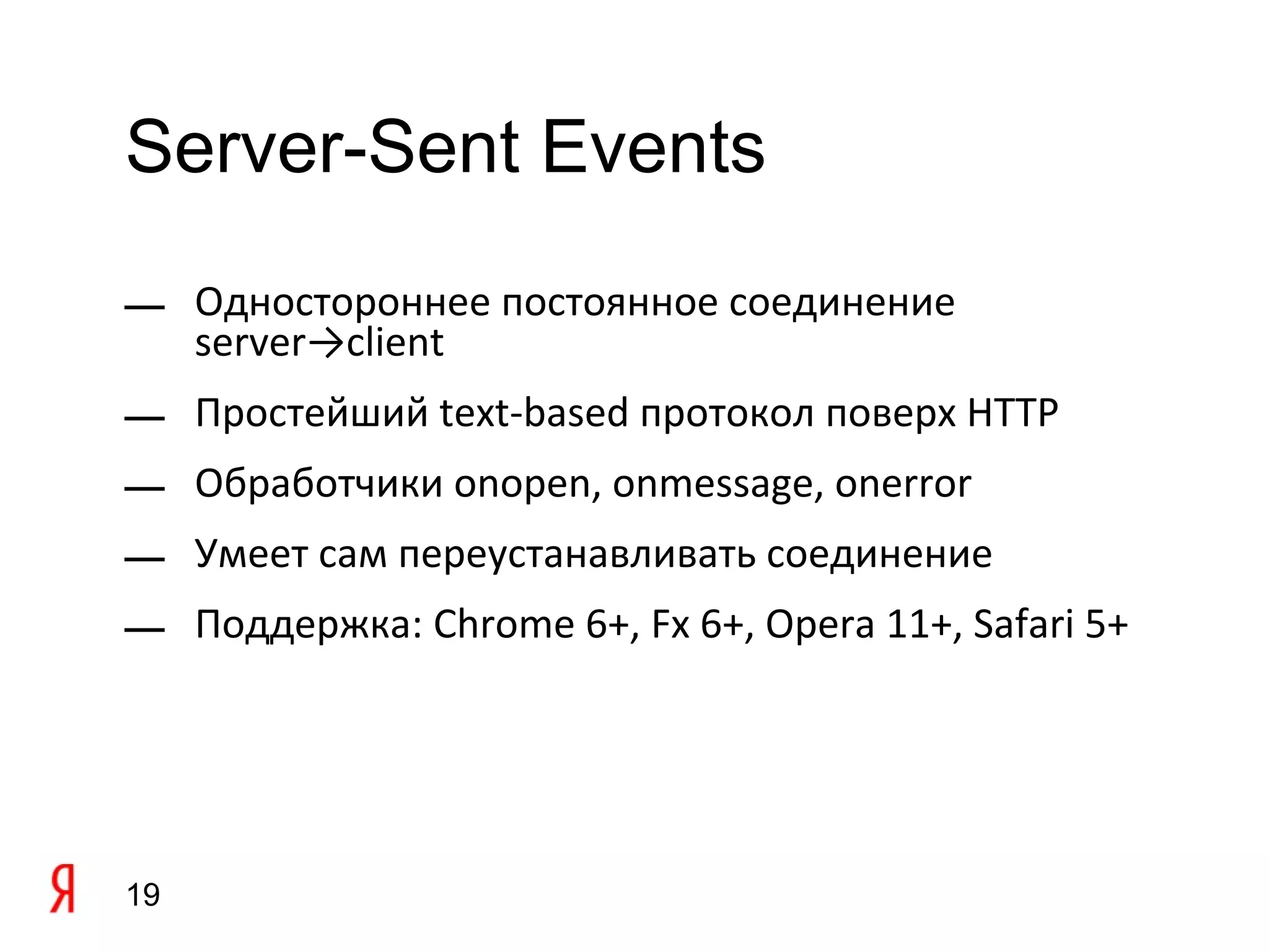 Server-Sent Events

— Одностороннее постоянное соединение
  server→client
— Простейший text-based протокол поверх HTTP
— Обработчики onopen, onmessage, onerror
— Умеет сам переустанавливать соединение
— Поддержка: Chrome 6+, Fx 6+, Opera 11+, Safari 5+




19
 