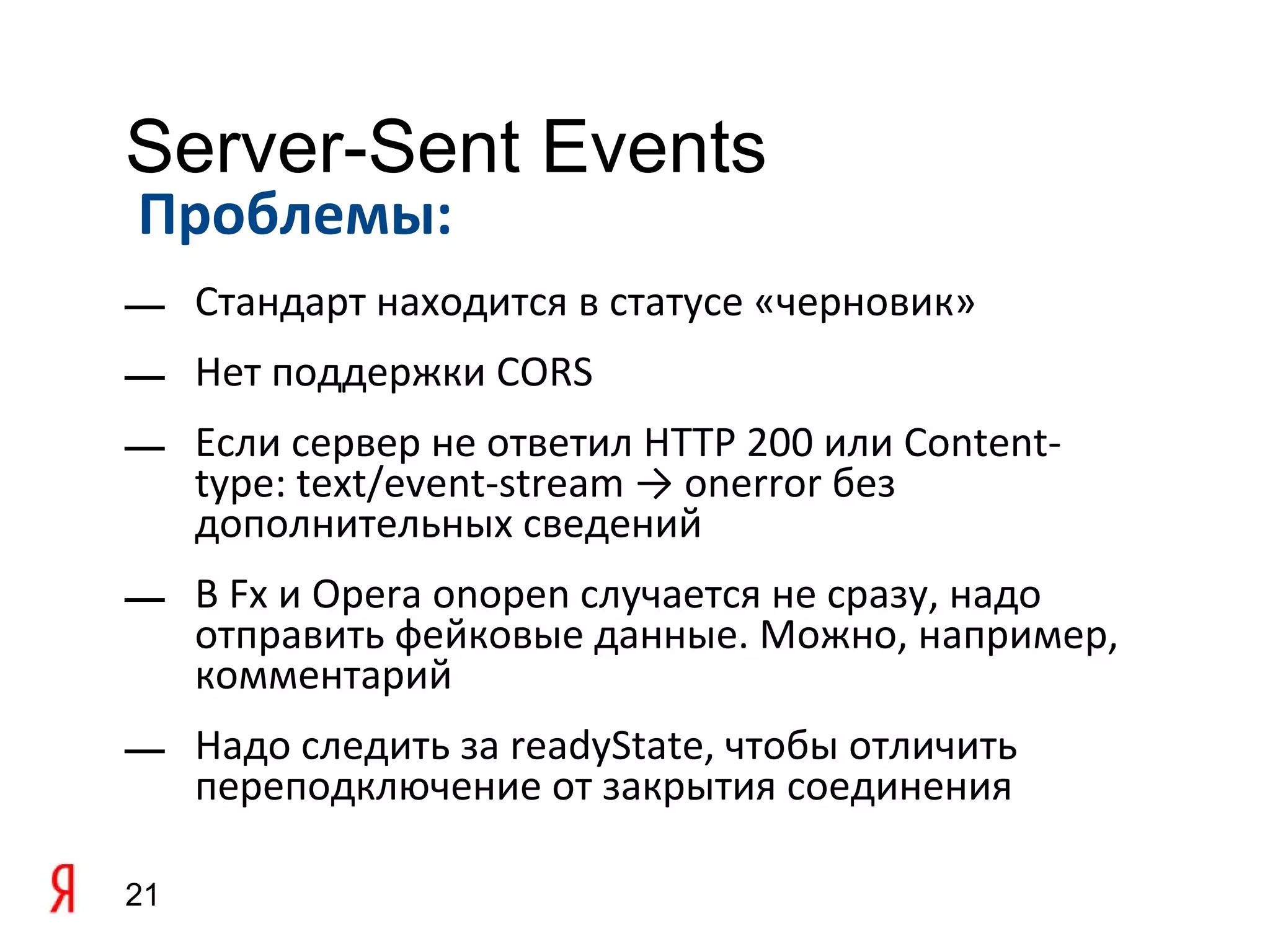 Server-Sent Events
Проблемы:
— Стандарт находится в статусе «черновик»
— Нет поддержки CORS
— Если сервер не ответил HTTP 200 или Content-
  type: text/event-stream → onerror без
  дополнительных сведений
— В Fx и Opera onopen случается не сразу, надо
  отправить фейковые данные. Можно, например,
  комментарий
— Надо следить за readyState, чтобы отличить
  переподключение от закрытия соединения

21
 
