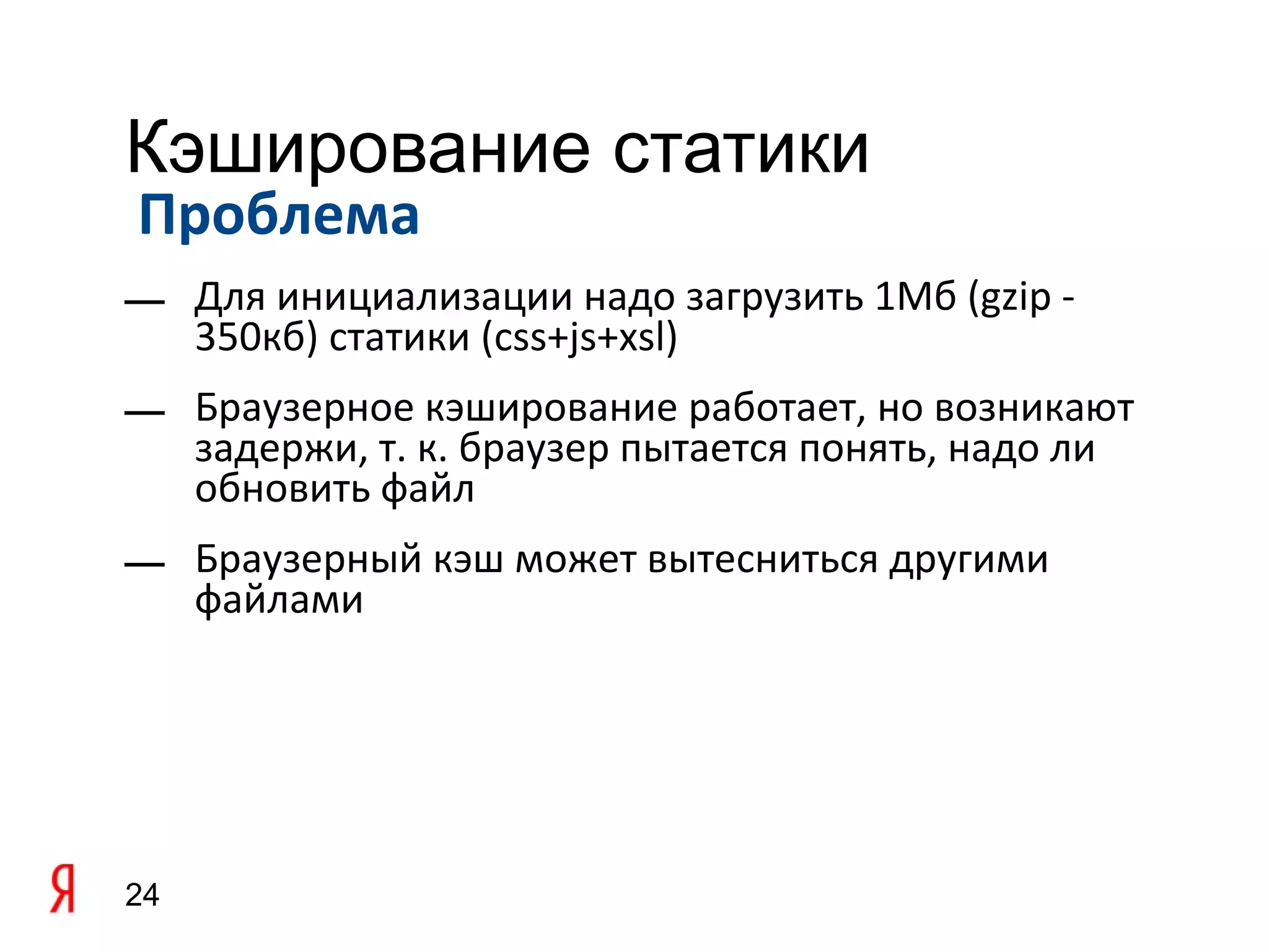 Кэширование статики
Проблема
— Для инициализации надо загрузить 1Мб (gzip -
  350кб) статики (css+js+xsl)
— Браузерное кэширование работает, но возникают
  задержи, т. к. браузер пытается понять, надо ли
  обновить файл
— Браузерный кэш может вытесниться другими
  файлами




24
 