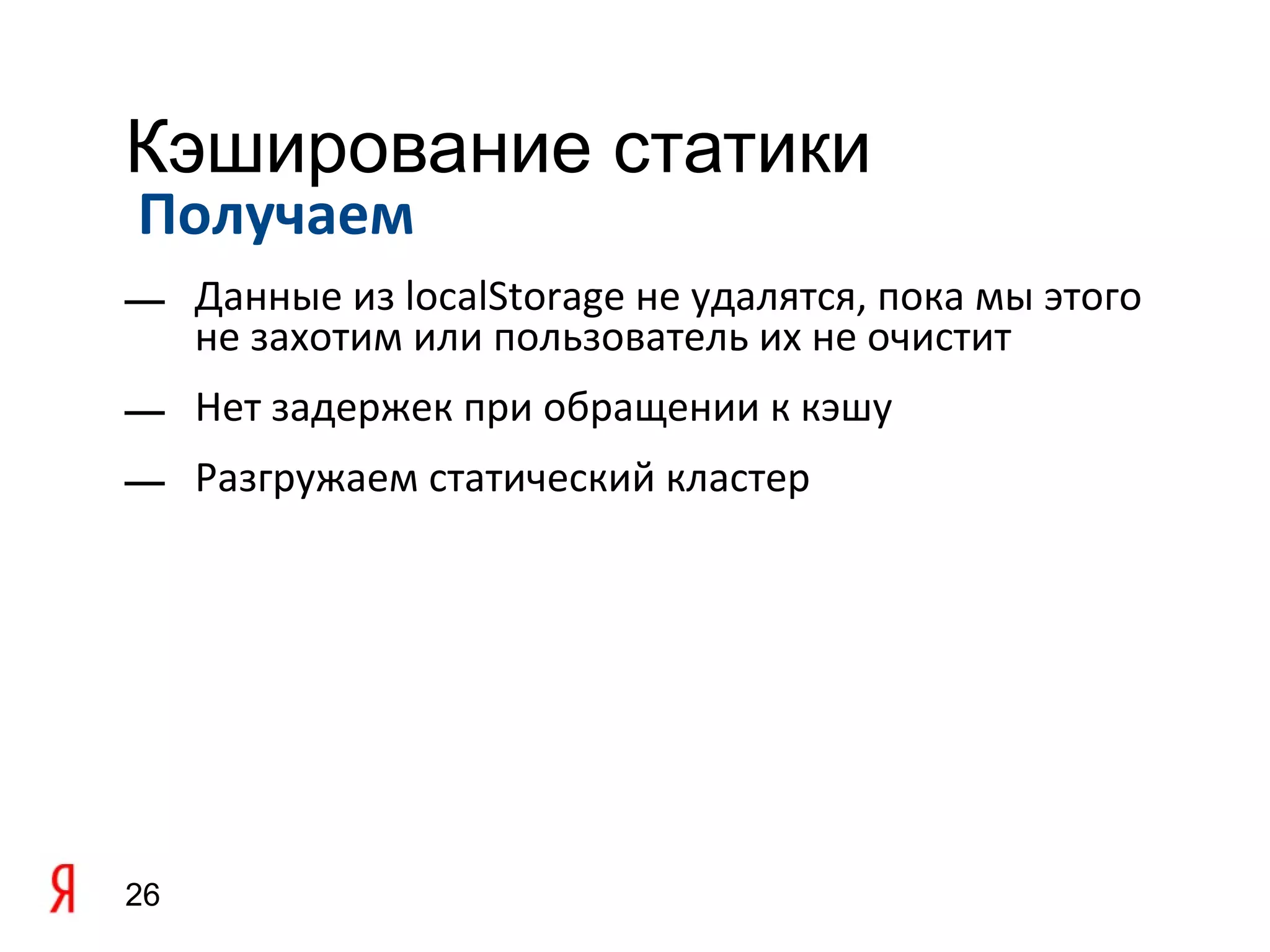 Кэширование статики
Получаем
— Данные из localStorage не удалятся, пока мы этого
  не захотим или пользователь их не очистит
— Нет задержек при обращении к кэшу
— Разгружаем статический кластер




26
 