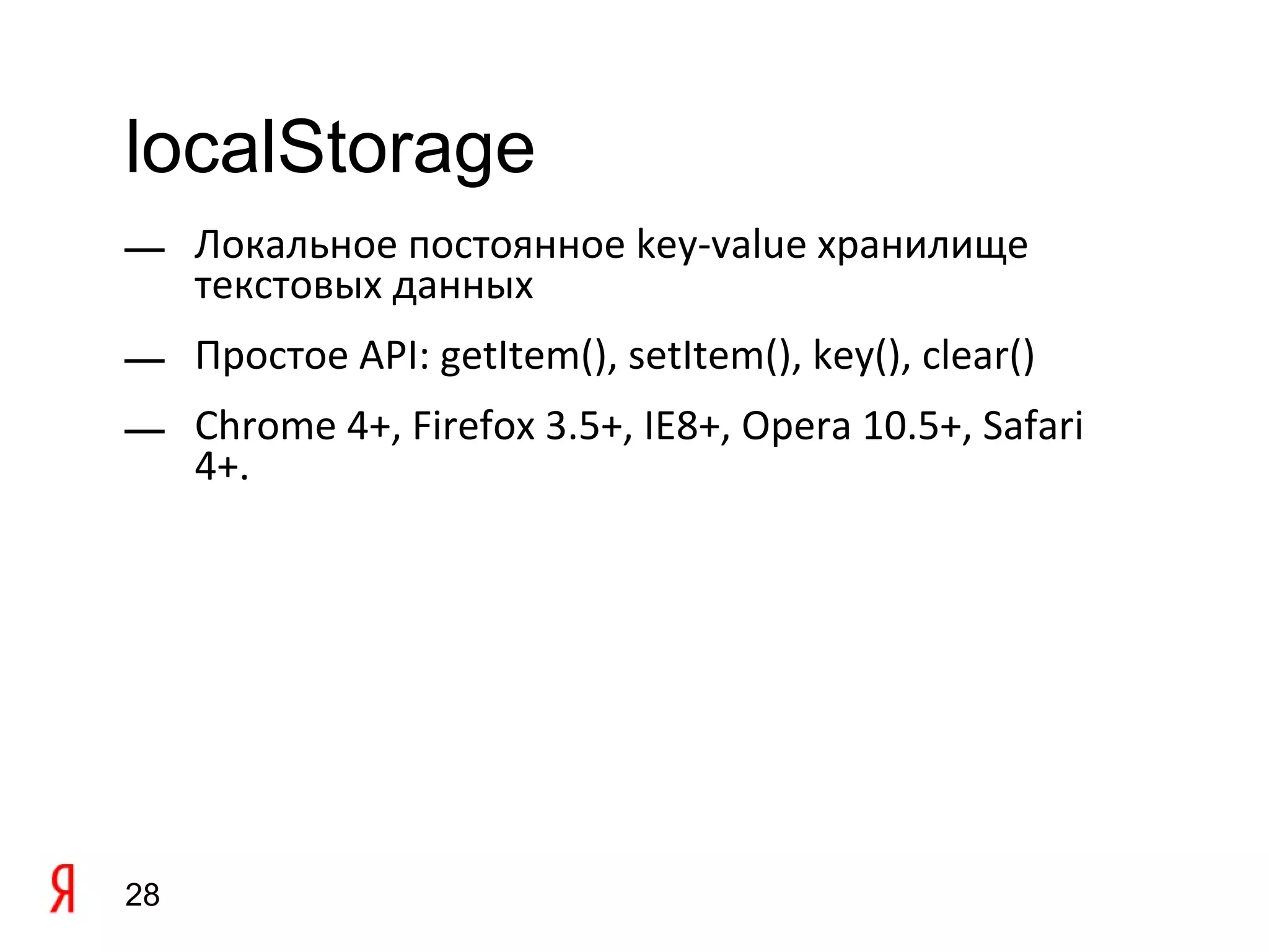 localStorage
— Локальное постоянное key-value хранилище
  текстовых данных
— Простое API: getItem(), setItem(), key(), clear()
— Chrome 4+, Firefox 3.5+, IE8+, Opera 10.5+, Safari
  4+.




28
 