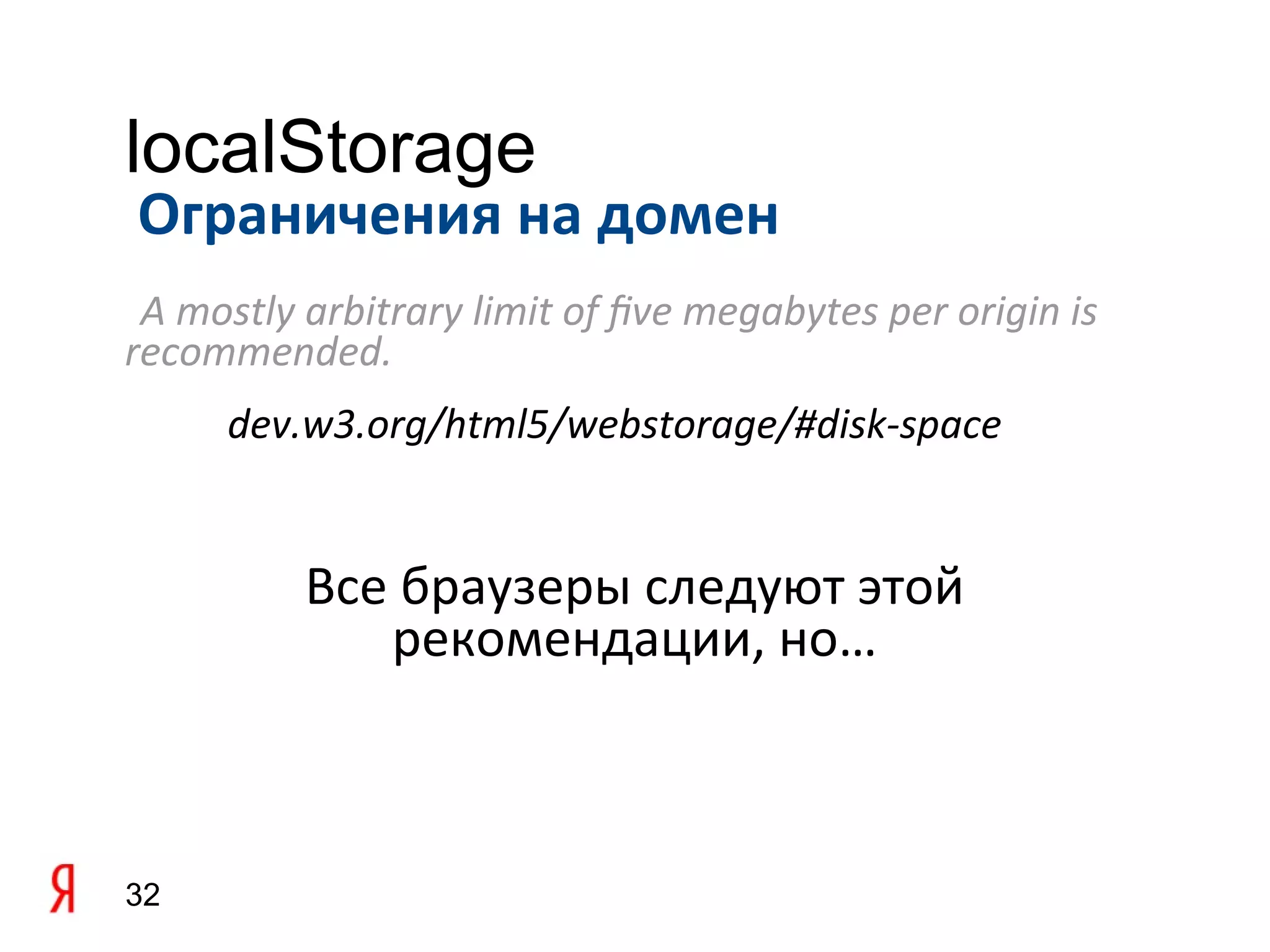 localStorage
Ограничения на домен
 A mostly arbitrary limit of fve megabytes per origin is
recommended.
     dev.w3.org/html5/webstorage/#disk-space


          Все браузеры следуют этой
             рекомендации, но…



32
 