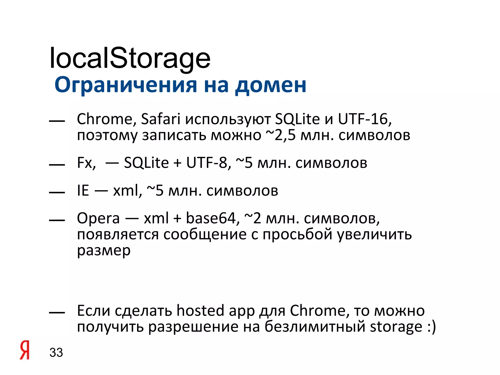 localStorage
Ограничения на домен
— Chrome, Safari используют SQLite и UTF-16,
  поэтому записать можно ~2,5 млн. символов
— Fx, — SQLite + UTF-8, ~5 млн. символов
— IE — xml, ~5 млн. символов
— Opera — xml + base64, ~2 млн. символов,
  появляется сообщение с просьбой увеличить
  размер


— Если сделать hosted app для Chrome, то можно
  получить разрешение на безлимитный storage :)
33
 