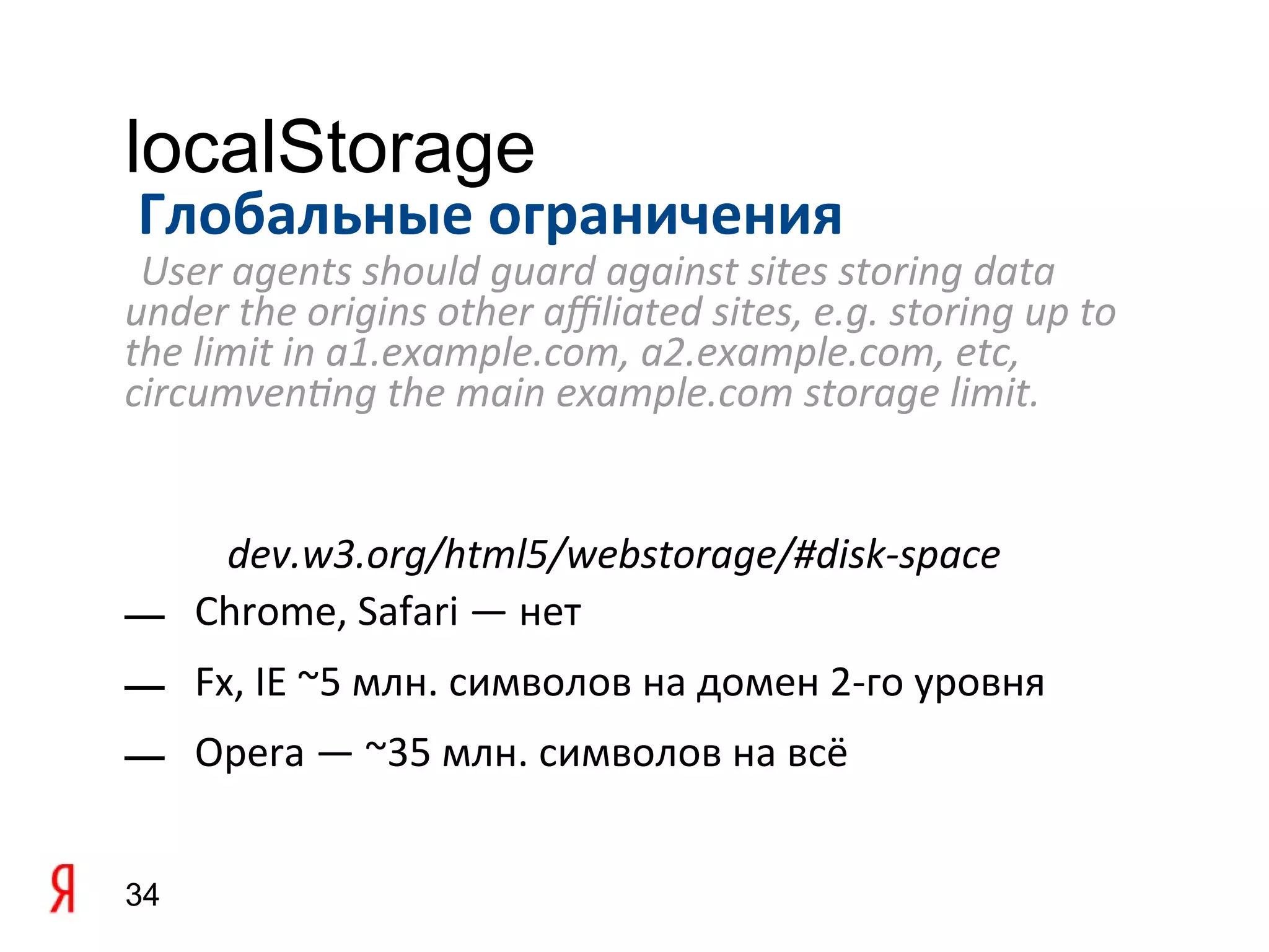 localStorage
Глобальные ограничения
 User agents should guard against sites storing data
under the origins other afliated sites, e.g. storing up to
the limit in a1.example.com, a2.example.com, etc,
circumventing the main example.com storage limit.


    dev.w3.org/html5/webstorage/#disk-space
— Chrome, Safari — нет
— Fx, IE ~5 млн. символов на домен 2-го уровня
— Opera — ~35 млн. символов на всё


34
 